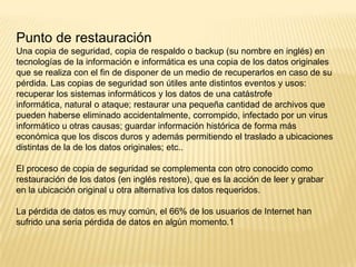 Punto de restauración
Una copia de seguridad, copia de respaldo o backup (su nombre en inglés) en
tecnologías de la información e informática es una copia de los datos originales
que se realiza con el fin de disponer de un medio de recuperarlos en caso de su
pérdida. Las copias de seguridad son útiles ante distintos eventos y usos:
recuperar los sistemas informáticos y los datos de una catástrofe
informática, natural o ataque; restaurar una pequeña cantidad de archivos que
pueden haberse eliminado accidentalmente, corrompido, infectado por un virus
informático u otras causas; guardar información histórica de forma más
económica que los discos duros y además permitiendo el traslado a ubicaciones
distintas de la de los datos originales; etc..
El proceso de copia de seguridad se complementa con otro conocido como
restauración de los datos (en inglés restore), que es la acción de leer y grabar
en la ubicación original u otra alternativa los datos requeridos.
La pérdida de datos es muy común, el 66% de los usuarios de Internet han
sufrido una seria pérdida de datos en algún momento.1

 