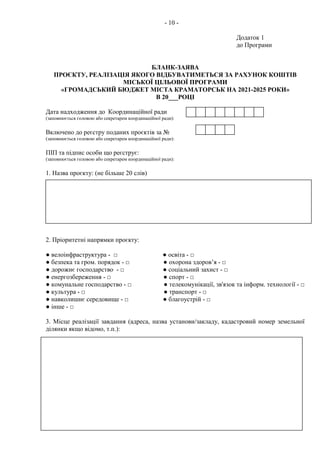 - 10 -
Додаток 1
до Програми
БЛАНК-ЗАЯВА
ПРОЄКТУ, РЕАЛІЗАЦІЯ ЯКОГО ВІДБУВАТИМЕТЬСЯ ЗА РАХУНОК КОШТІВ
МІСЬКОЇ ЦІЛЬОВОЇ ПРОГРАМИ
«ГРОМАДСЬКИЙ БЮДЖЕТ МІСТА КРАМАТОРСЬК НА 2021-2025 РОКИ»
В 20___РОЦІ
Дата надходження до Координаційної ради
(заповнюється головою або секретарем координаційної ради):
Включено до реєстру поданих проєктів за №
(заповнюється головою або секретарем координаційної ради):
ПІП та підпис особи що реєструє:
(заповнюється головою або секретарем координаційної ради):
1. Назва проєкту: (не більше 20 слів)
2. Пріоритетні напрямки проєкту:
● велоінфраструктура - □ ● освіта - □
● безпека та гром. порядок - □ ● охорона здоров’я - □
● дорожнє господарство - □ ● соціальний захист - □
● енергозбереження - □ ● спорт - □
● комунальне господарство - □ ● телекомунікації, зв'язок та інформ. технології - □
● культура - □ ● транспорт - □
● навколишнє середовище - □ ● благоустрій - □
● інше - □
3. Місце реалізації завдання (адреса, назва установи/закладу, кадастровий номер земельної
ділянки якщо відомо, т.п.):
 