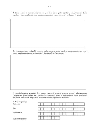 - 11 -
4. Опис завдання (повинен містити інформацію: що потрібно зробити, які дії повинні бути
прийняті, опис проблеми, мета завдання та яка очікується користь - не більше 50 слів).
5. Розрахунок вартості робіт проєкту (орієнтовна загальна вартість завдання всього, в тому
числі вартість складових за наявності) (Додаток 3 до Програми):
6. Інша інформація, яка може бути надана у вигляді додатків до заяви, але не є обов’язковою
(наприклад фотографія/ї, які стосуються завдання, карта з зазначенням місця реалізації
завдання, креслення, результати вивчення цінових пропозиції та інше)
7. Автор проєкту:
Прізвище
Ім’я
По-батькові
Дата народження
 