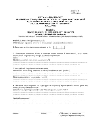 - 13 -
Додаток 2
до Програми
КАРТА АНАЛІЗУ ПРОЄКТУ,
РЕАЛІЗАЦІЯ ЯКОГО ВІДБУВАТИМЕТЬСЯ ЗА РАХУНОК КОШТІВ МІСЬКОЇ
ЦІЛЬОВОЇ ПРОГРАМИ «ГРОМАДСЬКИЙ БЮДЖЕТ
МІСТА КРАМАТОРСЬК НА 2021-2025 РОКИ»
В 20___ РОЦІ
РОЗДІЛ І.
АНАЛІЗ ПОВНОТИ ТА ВІДПОВІДНОСТІ ВИМОГАМ
ЗАПОВНЕННОГО БЛАНКУ-ЗАЯВИ
(заповнюється по всіх бланках-заявах, які включено до реєстру поданих проєктів)
Відповідальний : Координаційна рада;
Зміст заходу: перевірка повноти та правильності заповнення бланку-заяви.
1. Включено до реєстру поданих проєктів за №
2. Бланк-заява заповнена згідно з вимогами щодо повноти і правильності, отже, немає
необхідності запрошувати у автора додаткову інформацію.
а) так
б) ні (які недоліки? яких даних недостатньо?)
…………………………………………………………………………………………………………
………………………………………………………………………………………………
3. Автор (необхідну відповідь підкреслити)
а) заповнив бланк-заяву, надавши додаткову інформацію (які пункти?)
…………………………………………………………………………………………………………
………………………………………………………………………………………………
б) не надав додаткову інформацію (чому?)
…………………………………………………………………………………………………………
………………………………………………………………………………………………
4. Висновок щодо передачі до структурного підрозділу Краматорської міської ради для
аналізу бланку-заяви за змістом :
а) так (назва структурного підрозділу Краматорської міської ради )
……………………………………………………………………………………………………
……………………………………………………………………………………………………
б) ні (обґрунтування)
…………………………………………………………………………………………………………
………………………………………………………………………………………………
_______ __________________ ___________________________
(дата) (підпис) (ПІБ голови, заступника чи
СекретаряКоординаційної ради )
 