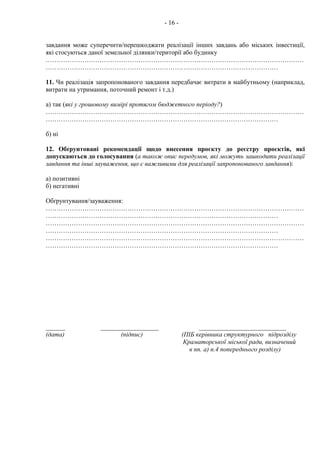- 16 -
завдання може суперечити/перешкоджати реалізації інших завдань або міських інвестиції,
які стосуються даної земельної ділянки/території або будинку
…………………………………………………………………………………………………………
………………………………………………………………………………………………
11. Чи реалізація запропонованого завдання передбачає витрати в майбутньому (наприклад,
витрати на утримання, поточний ремонт і т.д.)
а) так (які у грошовому вимірі протягом бюджетного періоду?)
…………………………………………………………………………………………………………
………………………………………………………………………………………………
б) ні
12. Обґрунтовані рекомендації щодо внесення проєкту до реєстру проєктів, які
допускаються до голосування (а також опис передумов, які можуть зашкодити реалізації
завдання та інші зауваження, що є важливими для реалізації запропонованого завдання):
а) позитивні
б) негативні
Обґрунтування/зауваження:
…………………………………………………………………………………………………………
………………………………………………………………………………………………
…………………………………………………………………………………………………………
………………………………………………………………………………………………
…………………………………………………………………………………………………………
………………………………………………………………………………………………
______ __________________ ___________________________
(дата) (підпис) (ПІБ керівника структурного підрозділу
Краматорської міської ради, визначений
в пп. а) п.4 попереднього розділу)
 