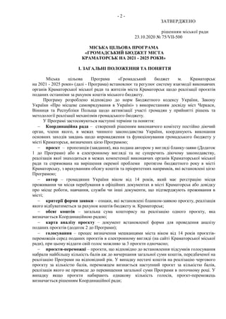 - 2 -
ЗАТВЕРДЖЕНО
рішенням міської ради
23.10.2020 № 75/VII-500
МІСЬКА ЦІЛЬОВА ПРОГРАМА
«ГРОМАДСЬКИЙ БЮДЖЕТ МІСТА
КРАМАТОРСЬК НА 2021 - 2025 РОКИ»
І. ЗАГАЛЬНІ ПОЛОЖЕННЯ ТА ПОНЯТТЯ
Міська цільова Програма «Громадський бюджет м. Краматорськ
на 2021 - 2025 роки» (далі - Програма) встановлює та регулює систему взаємодії виконавчих
органів Краматорської міської ради та жителів міста Краматорськ щодо реалізації проєктів
поданих останніми за рахунок коштів міського бюджету.
Програму розроблено відповідно до норм Бюджетного кодексу України, Закону
України «Про місцеве самоврядування в Україні» з використанням досвіду міст Черкаси,
Вінниця та Республіки Польща щодо активізації участі громадян у прийнятті рішень та
методології реалізації механізмів громадського бюджету.
У Програмі застосовуються наступні терміни та поняття:
 Координаційна рада – створений рішенням виконавчого комітету постійно діючий
орган, члени якого, в межах чинного законодавства України, координують виконання
основних заходів завдань щодо впровадження та функціонування громадського бюджету у
місті Краматорськ, визначених цією Програмою;
 проєкт – пропозиція (завдання), яка подана автором у вигляді бланку-заяви (Додаток
1 до Програми) або в електронному вигляді та не суперечить діючому законодавству,
реалізація якої знаходиться в межах компетенції виконавчих органів Краматорської міської
ради та спрямована на вирішення окремої проблеми протягом бюджетного року в місті
Краматорську, з врахуванням обсягу коштів та пріоритетних напрямків, які встановлені цією
Програмою;
 автор – громадянин України віком від 14 років, який має реєстрацію місця
проживання чи місця перебування в офіційних документах в місті Краматорськ або довідку
про місце роботи, навчання, служби чи інші документи, що підтверджують проживання в
місті;
 критерії форми заявки – ознаки, які встановлені бланком-заявою проєкту, реалізація
якого відбуватиметься за рахунок коштів бюджету м. Краматорськ;
 обсяг коштів – загальна сума кошторису на реалізацію одного проєкту, яка
визначається Координаційною радою;
 карта аналізу проєкту – документ встановленої форми для проведення аналізу
поданих проєктів (додаток 2 до Програми);
 голосування – процес визначення мешканцями міста віком від 14 років проєктів-
переможців серед поданих проєктів в електронному вигляді (на сайті Краматорської міської
ради), при цьому віддати свій голос можливо за 3 проєкти одночасно;
 проєкти-переможці – проєкти, що відповідно до встановлення підсумків голосування
набрали найбільшу кількість балів аж до вичерпання загальної суми коштів, передбаченої на
реалізацію Програми на відповідний рік. У випадку нестачі коштів на реалізацію чергового
проєкту за кількістю балів, переможцем визнається наступний проєкт за кількістю балів,
реалізація якого не призведе до перевищення загальної суми Програми в поточному році. У
випадку якщо проєкти набирають однакову кількість голосів, проєкт-переможець
визначається рішенням Координаційної ради;
 