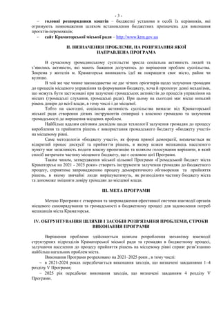 - 3 -
 головні розпорядники коштів – бюджетні установи в особі їх керівників, які
отримують повноваження шляхом встановлення бюджетних призначень для виконання
проєктів-переможців;
 сайт Краматорської міської ради – http://www.krm.gov.ua
ІІ. ВИЗНАЧЕННЯ ПРОБЛЕМИ, НА РОЗВ'ЯЗАННЯ ЯКОЇ
НАПРАВЛЕНА ПРОГРАМА
В сучасному громадянському суспільстві зросла соціальна активність людей та
з’явились активісти, які мають бажання долучатись до вирішення проблем суспільства.
Зокрема у жителів м. Краматорськ виникають ідеї як покращити своє місто, район чи
вулицю.
В той же час чинне законодавство не дає чітких орієнтирів щодо залучення громадян
до процесів місцевого управління та формування бюджету, хоча й пропонує деякі механізми,
що можуть бути застосовані при залученні громадських активістів до процесів управління на
місцях (громадські слухання, громадські ради). При цьому на сьогодні має місце низький
рівень довіри до всієї влади, в тому числі і до місцевої.
Тобто на сьогодні, соціальна активність суспільства вимагає від Краматорської
міської ради створення дієвих інструментів співпраці з власною громадою та залучення
громадськості до вирішення місцевих проблем.
Найбільш вдалим світовим досвідом щодо технології залучення громадян до процесу
вироблення та прийняття рішень є використання громадського бюджету «бюджету участі»
на місцевому рівні.
Саме методологія «бюджету участі», як форма прямої демократії, визначається як
відкритий процес дискусії та прийняття рішень, в якому кожен мешканець населеного
пункту має можливість подати власну пропозицію та шляхом голосування вирішити, в який
спосіб витрачати частину місцевого бюджету, що є основою цієї Програми.
Таким чином, затвердження міської цільової Програми «Громадський бюджет міста
Краматорськ на 2021 - 2025 роки» створить інструменти залучення громадян до бюджетного
процесу, сприятиме запровадженню процесу демократичного обговорення та прийняття
рішень, в якому звичайні люди вирішуватимуть, як розподілити частину бюджету міста
та допоможе зміцнити довіру громадян до місцевої влади.
III. МЕТА ПРОГРАМИ
Метою Програми є створення та запровадження ефективної системи взаємодії органів
місцевого самоврядування та громадськості в бюджетному процесі для задоволення потреб
мешканців міста Краматорськ.
IV. ОБҐРУНТУВАННЯ ШЛЯХІВ І ЗАСОБІВ РОЗВ'ЯЗАННЯ ПРОБЛЕМИ, СТРОКИ
ВИКОНАННЯ ПРОГРАМИ
Вирішення проблеми здійснюється шляхом розроблення механізму взаємодії
структурних підрозділів Краматорської міської ради та громадян в бюджетному процесі,
залучаючи населення до процесу прийняття рішень на місцевому рівні сприяє розв’язанню
найбільш нагальних проблем міста.
Виконання Програми розраховано на 2021–2025 роки , в тому числі:
 в 2021-2024 роках передбачається виконання заходів, що визначені завданнями 1–4
розділу V Програми;
 2025 рік передбачає виконання заходів, що визначені завданням 4 розділу V
Програми.
 