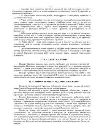 - 8 -
- реалізація яких передбачає залучення додаткової штатної чисельності до штату
головних розпорядників коштів чи інших виконавчих органів міської ради та її утримання за
рахунок коштів бюджету;
- які передбачають капітальний ремонт, реконструкцію та інші роботи приватної та
колективної власності.
4. У разі перевищення обсягу коштів, необхідних для реалізації одного проєкту, автор
такого проєкту може запропонувати джерело співфінансування проєкту на розгляд
Координаційної ради та має надати підтвердження фінансової спроможності. За відсутності
такого співфінансування проєкт, вартість якого перевищує загальну суму коштів,
призначених на реалізацію Програми, в межах Програми, не розглядається та не
фінансується.
5. Об’єднання декількох проєктів в один можливо лише за згоди авторів відповідних
проєктів не пізніше, ніж за 7 днів до кінцевого терміну приймання проєктів за умови, якщо
загальний обсяг коштів, необхідний на реалізацію такого об’єднаного проєкту, не перевищує
загальну суму коштів, призначених на реалізацію Програми.
6. Автор проєкту може зняти поданий проєкт з розгляду не пізніше, ніж за 5
календарних днів до початку голосування шляхом подання відповідного письмового
повідомлення.
7. Для підвищення якості заявки на участь у конкурсі, автор повинен додати до свого
проєкту калькуляцію вартості проєкту, наближену до реальної та посилання на ціни. При
проведенні будівельно-монтажних робіт автор повинен надати зведений кошторисний
розрахунок.
VIIІ. ПАСПОРТ ПРОГРАМИ
Паспорт Програми визначає суму коштів, необхідних для виконання проєкту(ів) –
переможця(ів) Програми, законодавчі підстави його реалізації, мету, завдання, напрямки
діяльності, а також результативні показники, на підставі яких здійснюється контроль за
цільовим та ефективним використанням бюджетних коштів і аналіз бюджетної програми.
Паспорт Програми розробляється головними розпорядниками до повноважень яких
відноситься реалізація проєкту(ів)-переможця(ів) Програми та затверджується у місячний
термін після затвердження місцевого бюджету на відповідний період.
IX. КОНТРОЛЬ ЗА ХОДОМ ВИКОНАННЯ ПРОГРАМИ
Контроль за виконанням Програми здійснюють міська рада, виконавчий комітет
міської ради та Координаційна рада відповідно до повноважень.
Відповідальні виконавці у процесі виконання Програми забезпечують цільове та
ефективне використання бюджетних коштів протягом усього строку реалізації проєктів-
переможців Програми у межах визначених бюджетних призначень.
Головні розпорядники коштів в межах своїх повноважень здійснюють оцінку
ефективності Програми, що передбачає заходи з моніторингу, аналізу та контролю за
цільовим та ефективним використанням бюджетних коштів. Оцінка ефективності Програми
здійснюється на підставі аналізу результативних показників, а також іншої інформації, що
міститься у бюджетних запитах, кошторисах, паспортах бюджетних програм, звітах про
виконання кошторисів та звітах про виконання паспортів бюджетних програм.
Результати оцінки ефективності, а також висновки органів виконавчої влади,
уповноважених на здійснення фінансового контролю за дотриманням бюджетного
законодавства, є підставою для прийняття рішень про внесення в установленому порядку
змін до бюджетних призначень поточного бюджетного періоду, відповідних пропозицій до
проєкту бюджету на плановий бюджетний період та до прогнозу бюджету на наступні за
плановим два бюджетні періоди, включаючи зупинення реалізації відповідних бюджетних
програм.
 