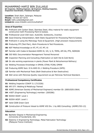 Revised-Saturday, 02 November 2019, Page 1 of 2
MUHAMMAD HAFIZ BIN ZULLAILE
QC Inspector, Welding Engineer, QC Engineer, Welding Inspector,
Inspection Coordinator, Freelance Surveyor
Location: Shah Alam, Selangor, Malaysia
Phone: +6 018 327 4272
Email: hafiz.zullaile@gmail.com
Linked.in: www.linkedin.com/in/zulhafiz27
Area of Expertise
01 Proficient with Carbon Steel, Stainless Steel, Alloy material for static equipment
construction both Processing Plant & Subsea.
02 Professional Level CAD User; AutoCAD, Solidworks, Inventor.
03 Good Drawing Interpretation; Both Static Equipment for Processing Plant & Subsea.
04 Proficient in using the Metrology Tools & Equipment. (High precision measurement)
05 Producing ITP (Test Plan), Work Procedures & Test Procedures.
06 NDT Method Knowledge on RT, PT, UT, MT, VI
07 Familiar with Codes & Standard ASME IX, VII, V, II, TEMA, API 6A, PTS, NORSOK
08 ISO 9001 Documentation Management Trained Personnel
09 Inspection Planning and Consulting (Fabrication on both Hot & Cold Work)
10 On site working experiences in plants (Power Plant & Petrochemical Refinery)
11 Welding Processes Knowledge in SMAW, GTAW, FCAW, GMAW
12 Producing ASME Sect. IX & AWS D1.1 Welding Procedure (WPS)
13 Familiar with Mechanical Tests (Both Destructive & Non Destructive)
14 Well verse with Petronas Quality requirement as per Petronas Technical Standard.
Professional Competency Certificates
01 Welding Inspector CSWIP 3.1 (713326)
02 API 577: Welding & Metallurgy Trained
03 ASME (American Society of Mechanical Engineers) member ID: (000102011964)
04 mSET (Engineering Technology) member: (S05286)
05 NIOSH OGSP: Level 1
06 NIOSH AESP: Level 1
07 Valid CIDB Green Card
08 Construction of Pressure Vessel to ASME VIII Div. 1 by ABS Consulting: (ASME1703-13)
Education
01 Bachelor Degree in Mechanical Engineering
(University of Sunderland, UK)
02 Diploma in Engineering Technology; Metal Fabrication Technology
(Malaysia France Institute)
 