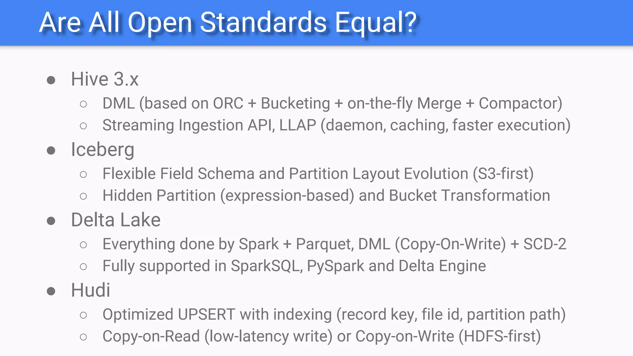 Are All Open Standards Equal?
● Hive 3.x
○ DML (based on ORC + Bucketing + on-the-fly Merge + Compactor)
○ Streaming Ingestion API, LLAP (daemon, caching, faster execution)
● Iceberg
○ Flexible Field Schema and Partition Layout Evolution (S3-first)
○ Hidden Partition (expression-based) and Bucket Transformation
● Delta Lake
○ Everything done by Spark + Parquet, DML (Copy-On-Write) + SCD-2
○ Fully supported in SparkSQL, PySpark and Delta Engine
● Hudi
○ Optimized UPSERT with indexing (record key, file id, partition path)
○ Copy-on-Read (low-latency write) or Copy-on-Write (HDFS-first)
 