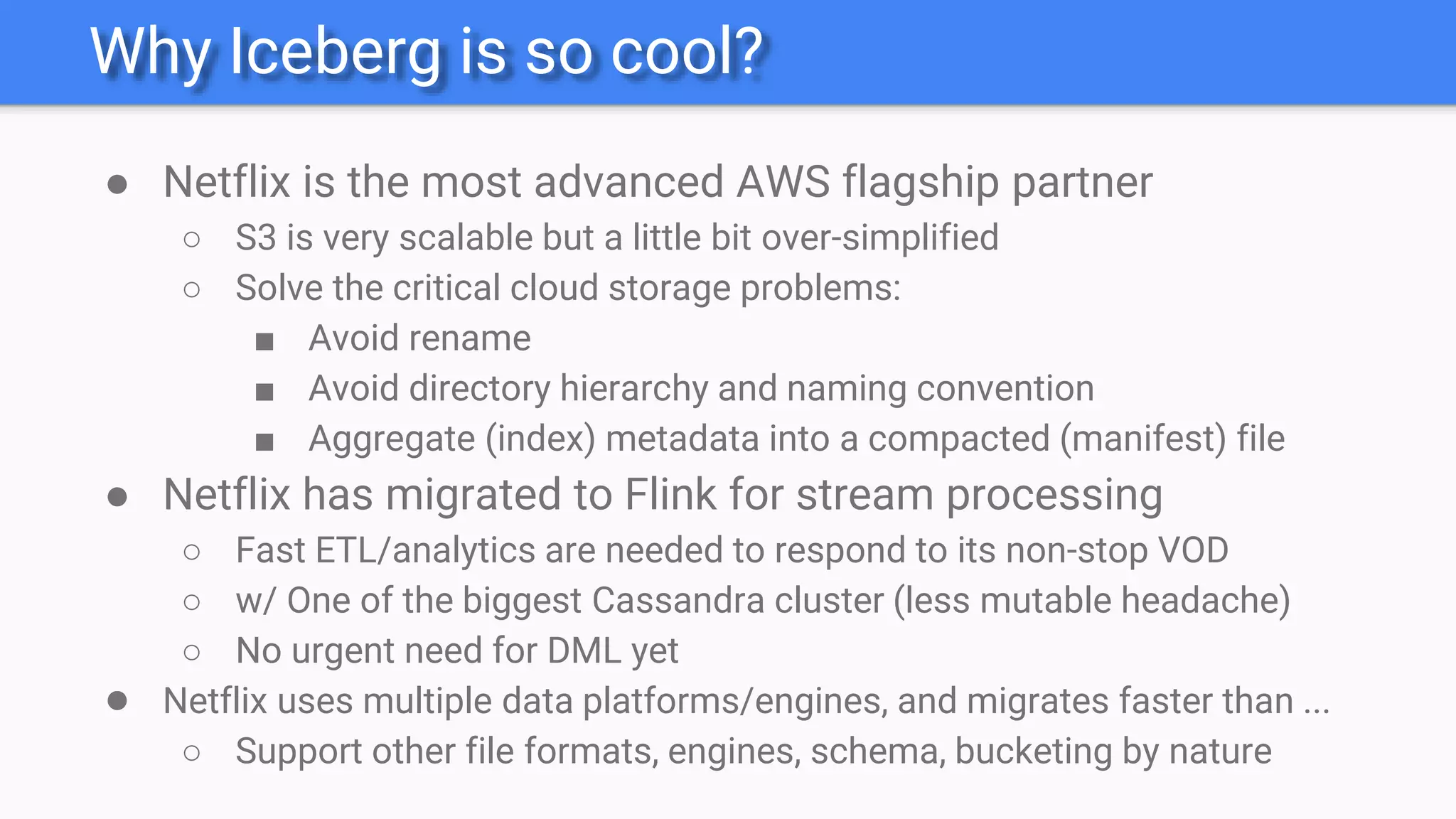 Why Iceberg is so cool?
● Netflix is the most advanced AWS flagship partner
○ S3 is very scalable but a little bit over-simplified
○ Solve the critical cloud storage problems:
■ Avoid rename
■ Avoid directory hierarchy and naming convention
■ Aggregate (index) metadata into a compacted (manifest) file
● Netflix has migrated to Flink for stream processing
○ Fast ETL/analytics are needed to respond to its non-stop VOD
○ w/ One of the biggest Cassandra cluster (less mutable headache)
○ No urgent need for DML yet
● Netflix uses multiple data platforms/engines, and migrates faster than ...
○ Support other file formats, engines, schema, bucketing by nature
 