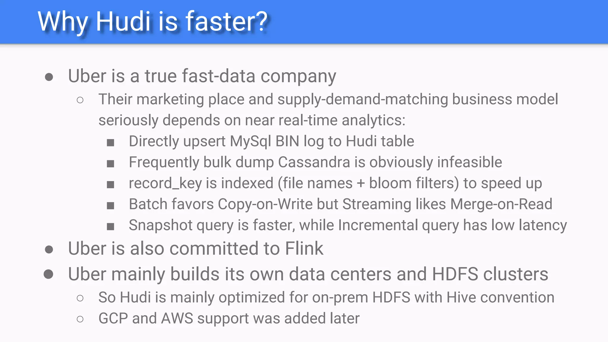 Why Hudi is faster?
● Uber is a true fast-data company
○ Their marketing place and supply-demand-matching business model
seriously depends on near real-time analytics:
■ Directly upsert MySql BIN log to Hudi table
■ Frequently bulk dump Cassandra is obviously infeasible
■ record_key is indexed (file names + bloom filters) to speed up
■ Batch favors Copy-on-Write but Streaming likes Merge-on-Read
■ Snapshot query is faster, while Incremental query has low latency
● Uber is also committed to Flink
● Uber mainly builds its own data centers and HDFS clusters
○ So Hudi is mainly optimized for on-prem HDFS with Hive convention
○ GCP and AWS support was added later
 