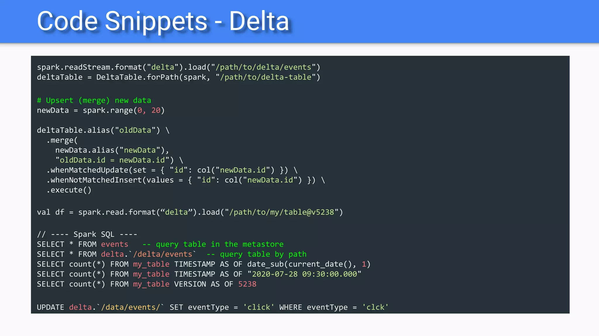 Code Snippets - Delta
spark.readStream.format("delta").load("/path/to/delta/events")
deltaTable = DeltaTable.forPath(spark, "/path/to/delta-table")
# Upsert (merge) new data
newData = spark.range(0, 20)
deltaTable.alias("oldData") 
.merge(
newData.alias("newData"),
"oldData.id = newData.id") 
.whenMatchedUpdate(set = { "id": col("newData.id") }) 
.whenNotMatchedInsert(values = { "id": col("newData.id") }) 
.execute()
val df = spark.read.format(“delta”).load("/path/to/my/table@v5238")
// ---- Spark SQL ----
SELECT * FROM events -- query table in the metastore
SELECT * FROM delta.`/delta/events` -- query table by path
SELECT count(*) FROM my_table TIMESTAMP AS OF date_sub(current_date(), 1)
SELECT count(*) FROM my_table TIMESTAMP AS OF "2020-07-28 09:30:00.000"
SELECT count(*) FROM my_table VERSION AS OF 5238
UPDATE delta.`/data/events/` SET eventType = 'click' WHERE eventType = 'clck'
 