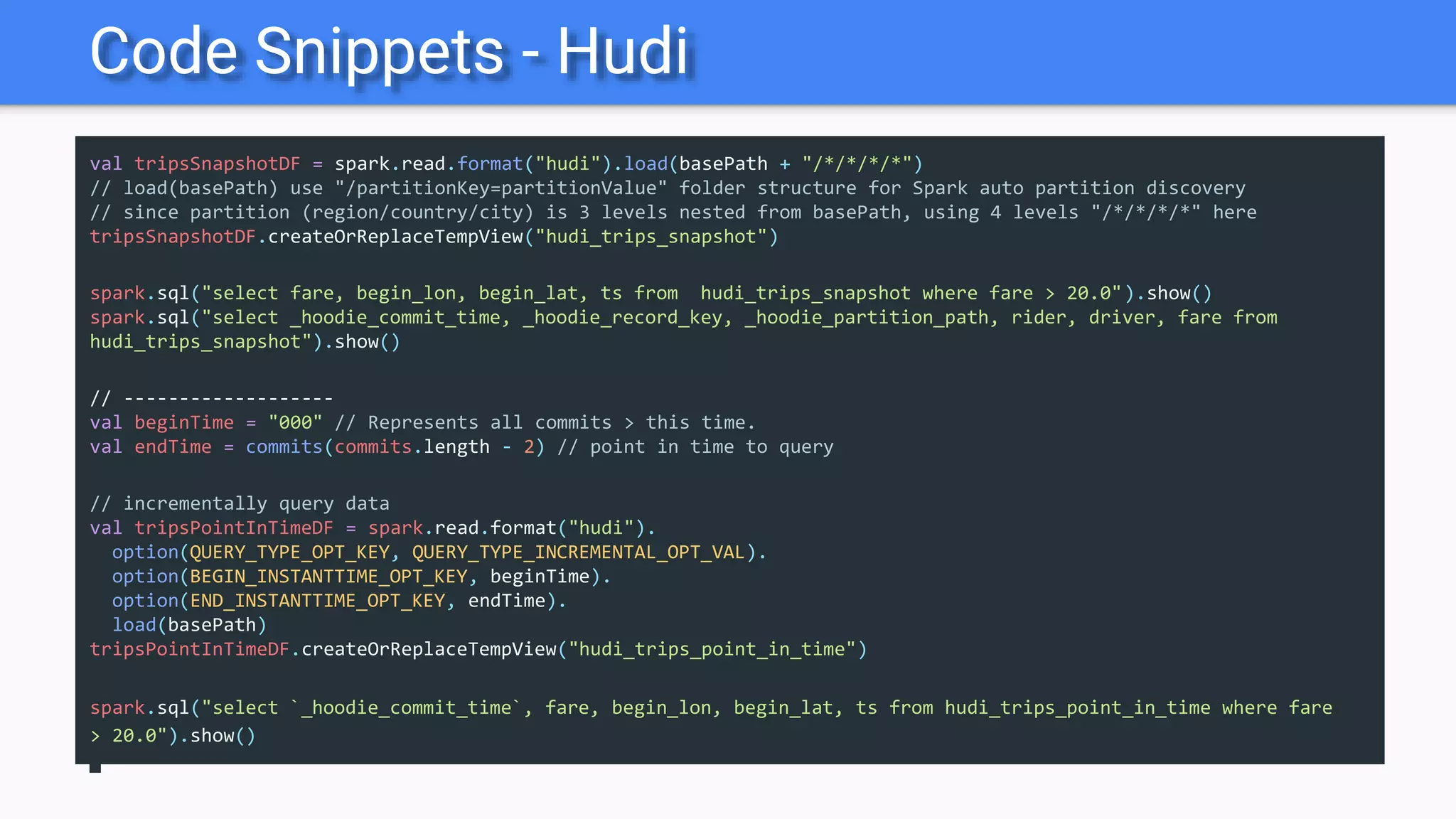 Code Snippets - Hudi
val tripsSnapshotDF = spark.read.format("hudi").load(basePath + "/*/*/*/*")
// load(basePath) use "/partitionKey=partitionValue" folder structure for Spark auto partition discovery
// since partition (region/country/city) is 3 levels nested from basePath, using 4 levels "/*/*/*/*" here
tripsSnapshotDF.createOrReplaceTempView("hudi_trips_snapshot")
spark.sql("select fare, begin_lon, begin_lat, ts from hudi_trips_snapshot where fare > 20.0").show()
spark.sql("select _hoodie_commit_time, _hoodie_record_key, _hoodie_partition_path, rider, driver, fare from
hudi_trips_snapshot").show()
// -------------------
val beginTime = "000" // Represents all commits > this time.
val endTime = commits(commits.length - 2) // point in time to query
// incrementally query data
val tripsPointInTimeDF = spark.read.format("hudi").
option(QUERY_TYPE_OPT_KEY, QUERY_TYPE_INCREMENTAL_OPT_VAL).
option(BEGIN_INSTANTTIME_OPT_KEY, beginTime).
option(END_INSTANTTIME_OPT_KEY, endTime).
load(basePath)
tripsPointInTimeDF.createOrReplaceTempView("hudi_trips_point_in_time")
spark.sql("select `_hoodie_commit_time`, fare, begin_lon, begin_lat, ts from hudi_trips_point_in_time where fare
> 20.0").show()
 