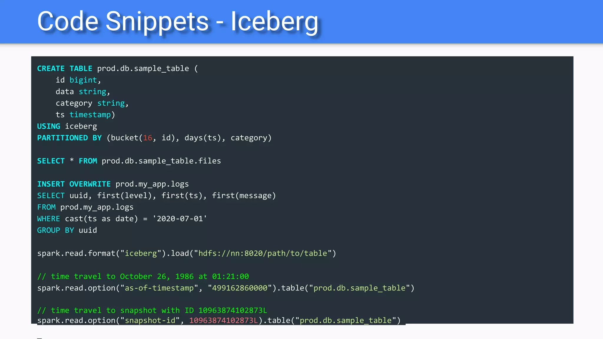 Code Snippets - Iceberg
CREATE TABLE prod.db.sample_table (
id bigint,
data string,
category string,
ts timestamp)
USING iceberg
PARTITIONED BY (bucket(16, id), days(ts), category)
SELECT * FROM prod.db.sample_table.files
INSERT OVERWRITE prod.my_app.logs
SELECT uuid, first(level), first(ts), first(message)
FROM prod.my_app.logs
WHERE cast(ts as date) = '2020-07-01'
GROUP BY uuid
spark.read.format("iceberg").load("hdfs://nn:8020/path/to/table")
// time travel to October 26, 1986 at 01:21:00
spark.read.option("as-of-timestamp", "499162860000").table("prod.db.sample_table")
// time travel to snapshot with ID 10963874102873L
spark.read.option("snapshot-id", 10963874102873L).table("prod.db.sample_table")
 
