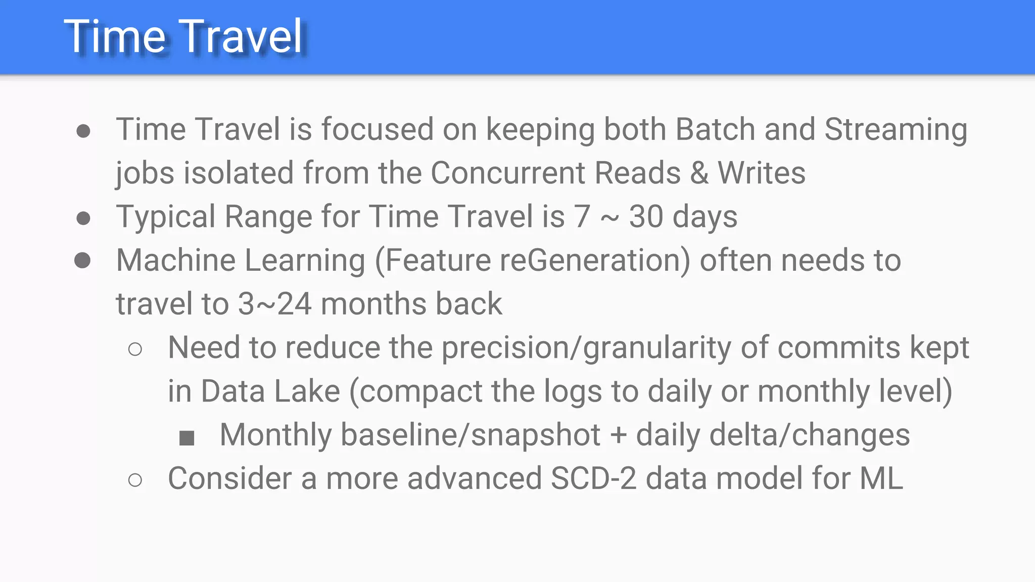 Time Travel
● Time Travel is focused on keeping both Batch and Streaming
jobs isolated from the Concurrent Reads & Writes
● Typical Range for Time Travel is 7 ~ 30 days
● Machine Learning (Feature reGeneration) often needs to
travel to 3~24 months back
○ Need to reduce the precision/granularity of commits kept
in Data Lake (compact the logs to daily or monthly level)
■ Monthly baseline/snapshot + daily delta/changes
○ Consider a more advanced SCD-2 data model for ML
 