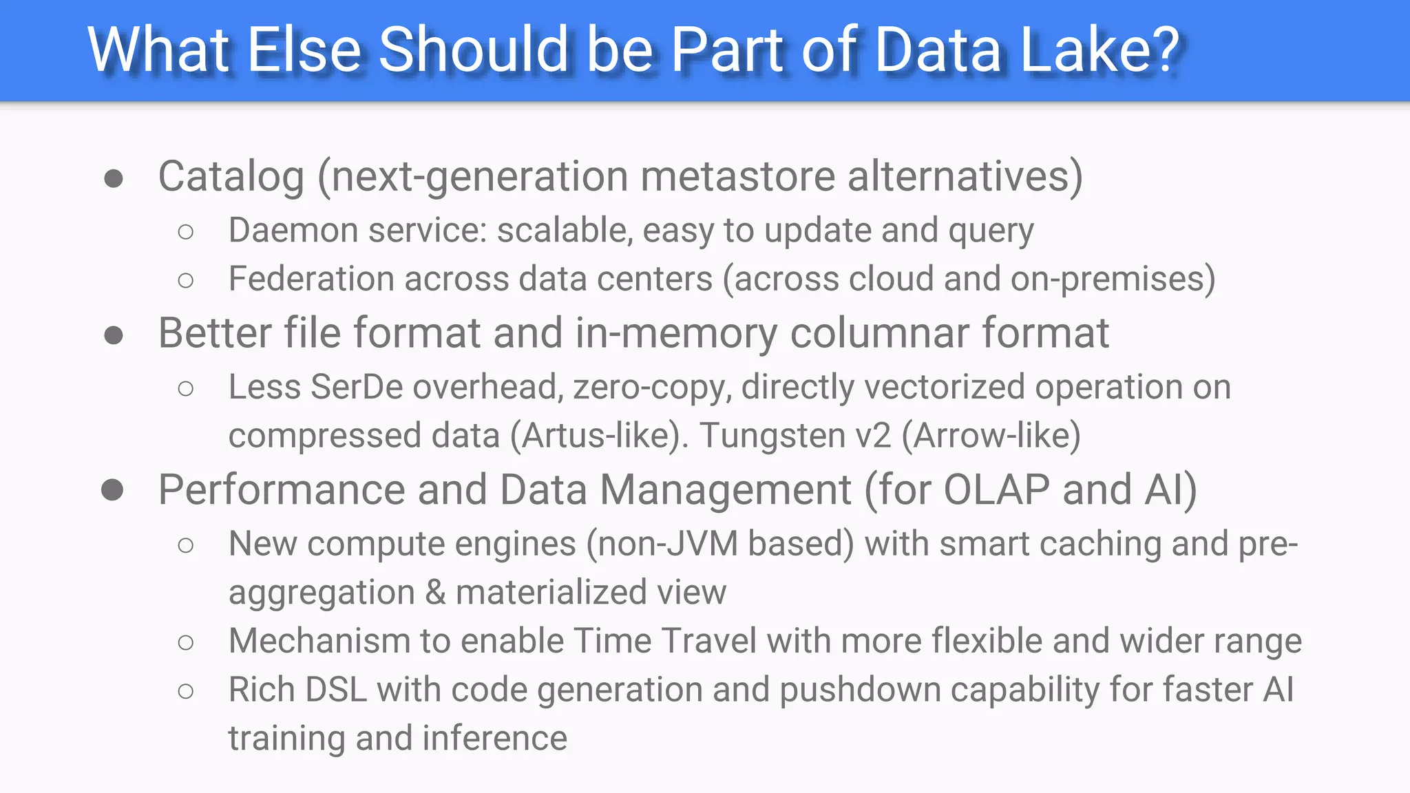 What Else Should be Part of Data Lake?
● Catalog (next-generation metastore alternatives)
○ Daemon service: scalable, easy to update and query
○ Federation across data centers (across cloud and on-premises)
● Better file format and in-memory columnar format
○ Less SerDe overhead, zero-copy, directly vectorized operation on
compressed data (Artus-like). Tungsten v2 (Arrow-like)
● Performance and Data Management (for OLAP and AI)
○ New compute engines (non-JVM based) with smart caching and pre-
aggregation & materialized view
○ Mechanism to enable Time Travel with more flexible and wider range
○ Rich DSL with code generation and pushdown capability for faster AI
training and inference
 