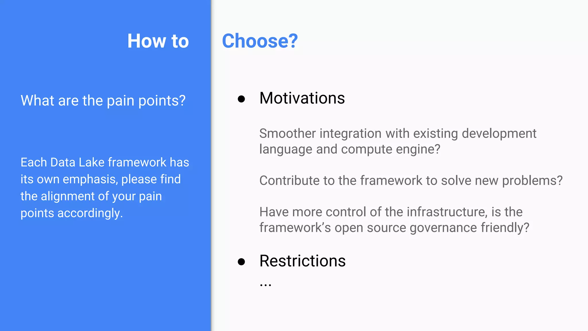 How to
What are the pain points?
Each Data Lake framework has
its own emphasis, please find
the alignment of your pain
points accordingly.
● Motivations
Smoother integration with existing development
language and compute engine?
Contribute to the framework to solve new problems?
Have more control of the infrastructure, is the
framework’s open source governance friendly?
● Restrictions
...
Choose?
 