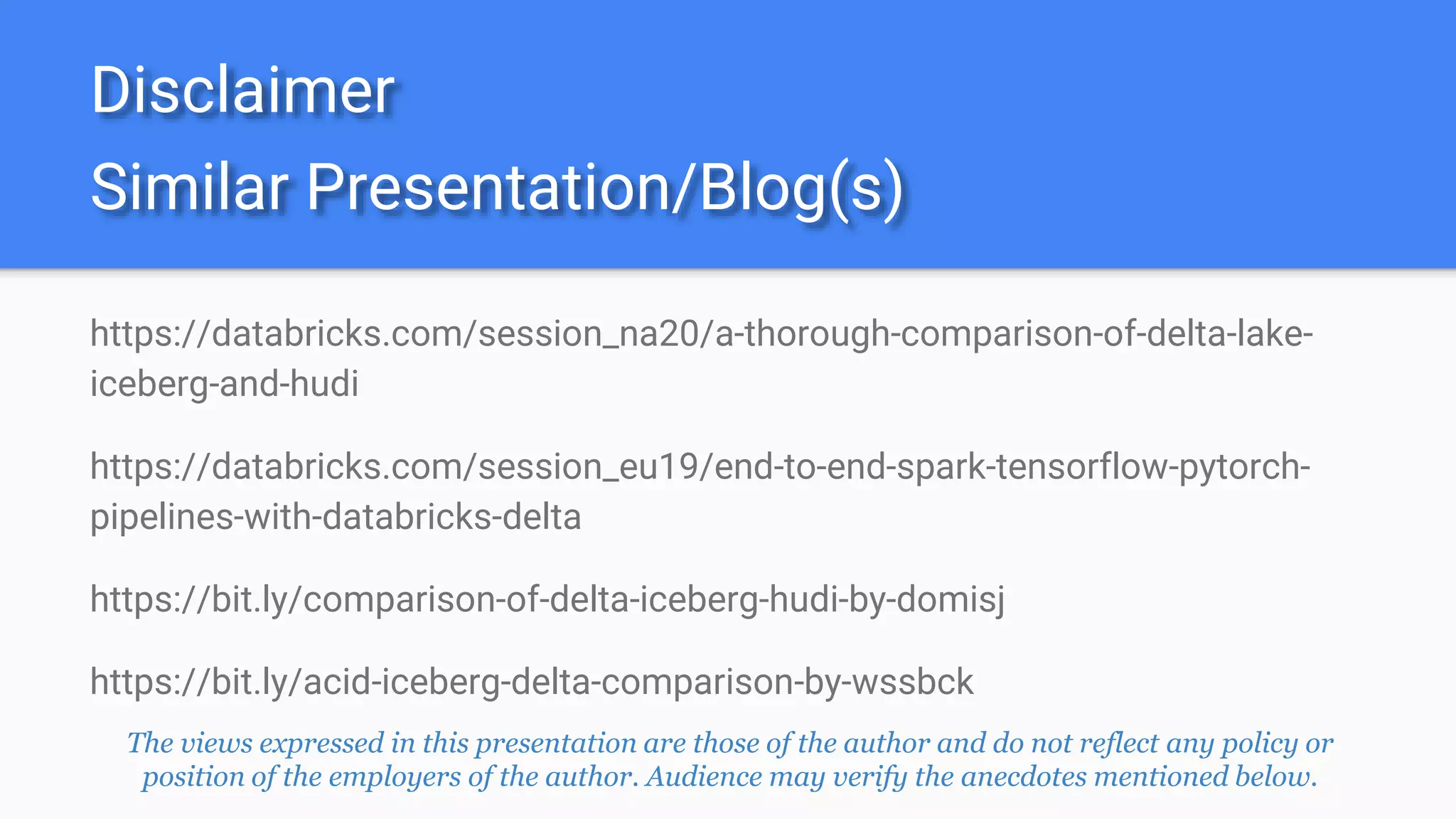 Similar Presentation/Blog(s)
https://databricks.com/session_na20/a-thorough-comparison-of-delta-lake-
iceberg-and-hudi
https://databricks.com/session_eu19/end-to-end-spark-tensorflow-pytorch-
pipelines-with-databricks-delta
https://bit.ly/comparison-of-delta-iceberg-hudi-by-domisj
https://bit.ly/acid-iceberg-delta-comparison-by-wssbck
Disclaimer
The views expressed in this presentation are those of the author and do not reflect any policy or
position of the employers of the author. Audience may verify the anecdotes mentioned below.
 