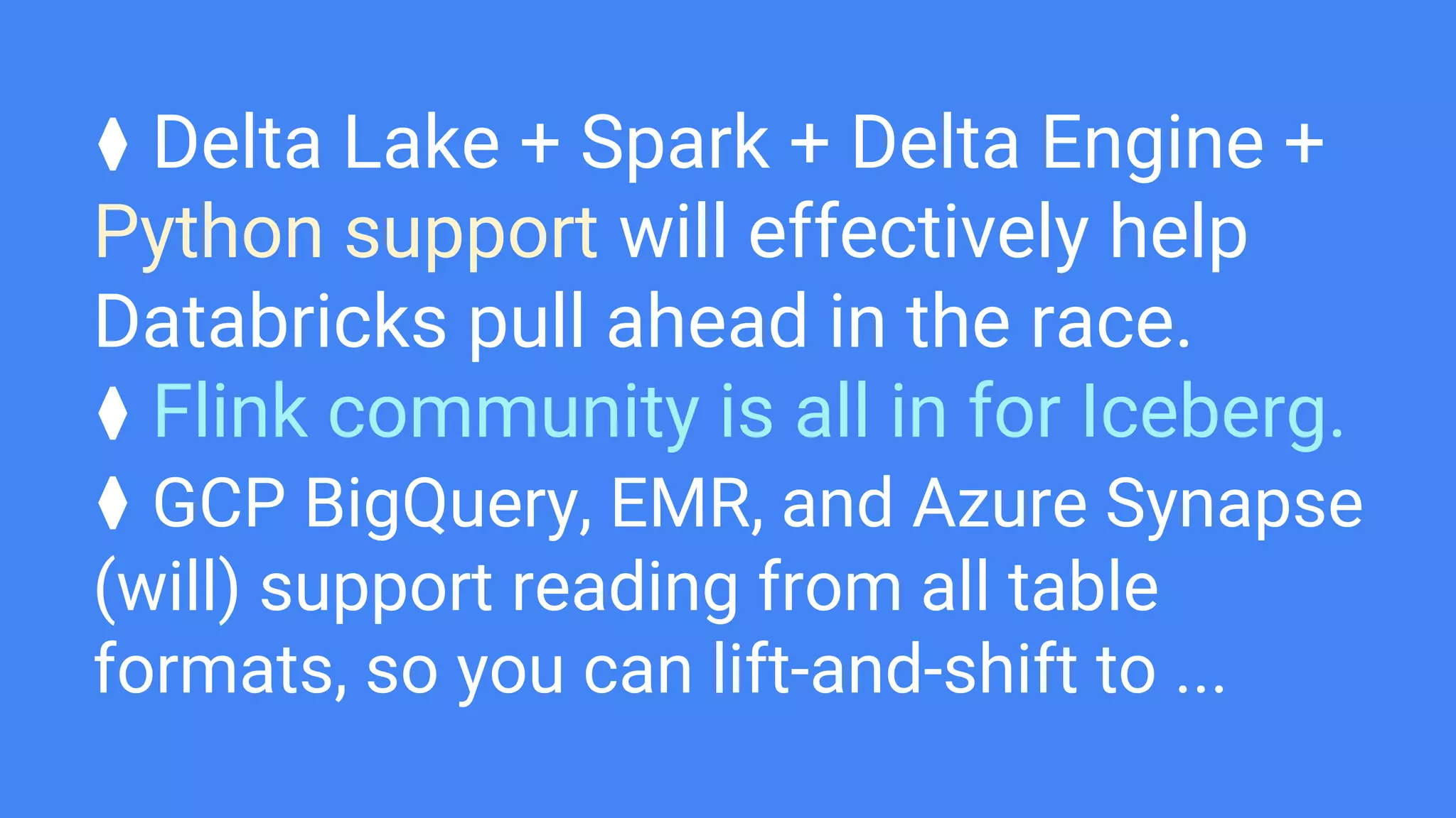 ⧫ Delta Lake + Spark + Delta Engine +
Python support will effectively help
Databricks pull ahead in the race.
⧫ Flink community is all in for Iceberg.
⧫ GCP BigQuery, EMR, and Azure Synapse
(will) support reading from all table
formats, so you can lift-and-shift to ...
 