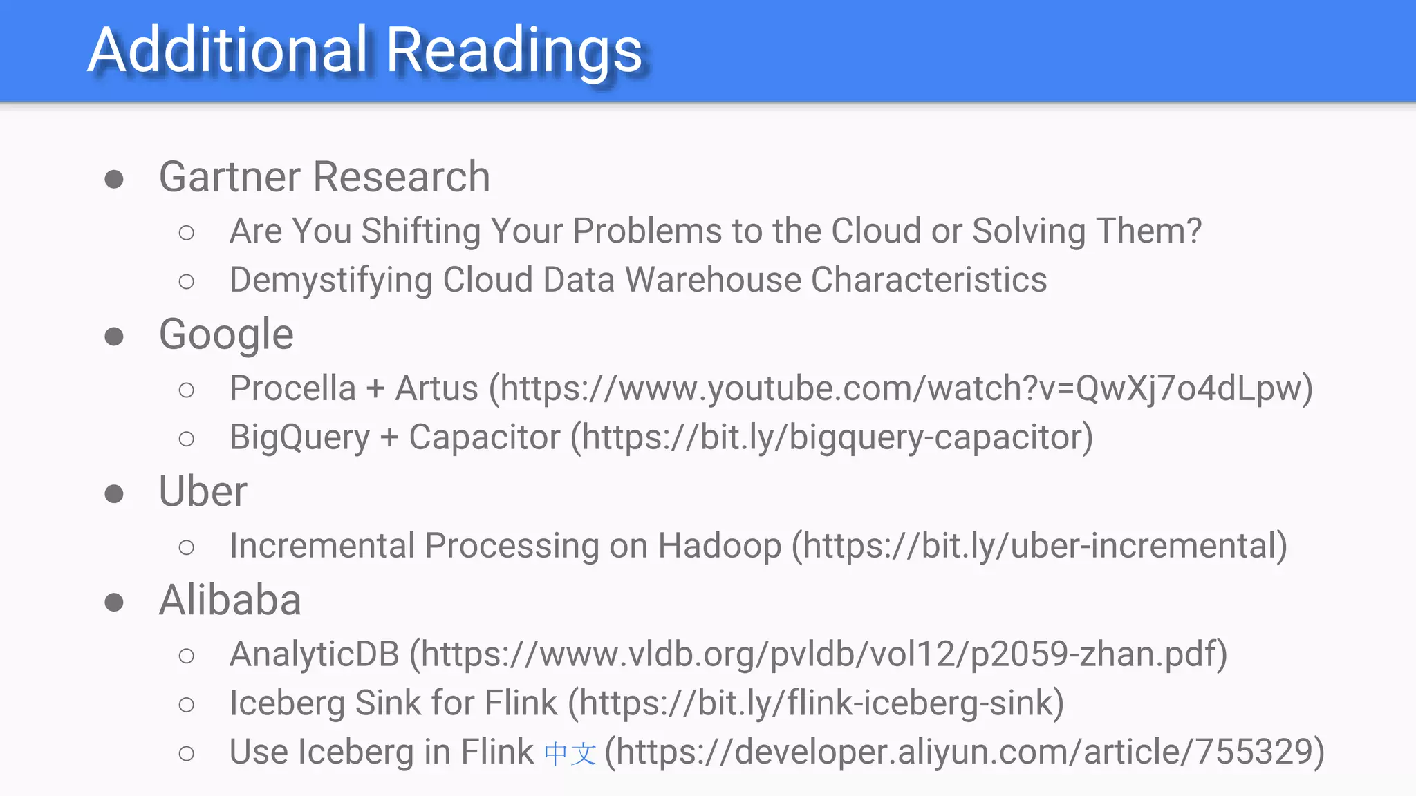 Additional Readings
● Gartner Research
○ Are You Shifting Your Problems to the Cloud or Solving Them?
○ Demystifying Cloud Data Warehouse Characteristics
● Google
○ Procella + Artus (https://www.youtube.com/watch?v=QwXj7o4dLpw)
○ BigQuery + Capacitor (https://bit.ly/bigquery-capacitor)
● Uber
○ Incremental Processing on Hadoop (https://bit.ly/uber-incremental)
● Alibaba
○ AnalyticDB (https://www.vldb.org/pvldb/vol12/p2059-zhan.pdf)
○ Iceberg Sink for Flink (https://bit.ly/flink-iceberg-sink)
○ Use Iceberg in Flink 中文 (https://developer.aliyun.com/article/755329)
 