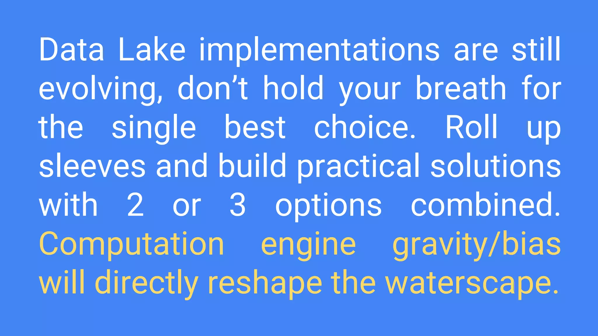 Data Lake implementations are still
evolving, don’t hold your breath for
the single best choice. Roll up
sleeves and build practical solutions
with 2 or 3 options combined.
Computation engine gravity/bias
will directly reshape the waterscape.
 