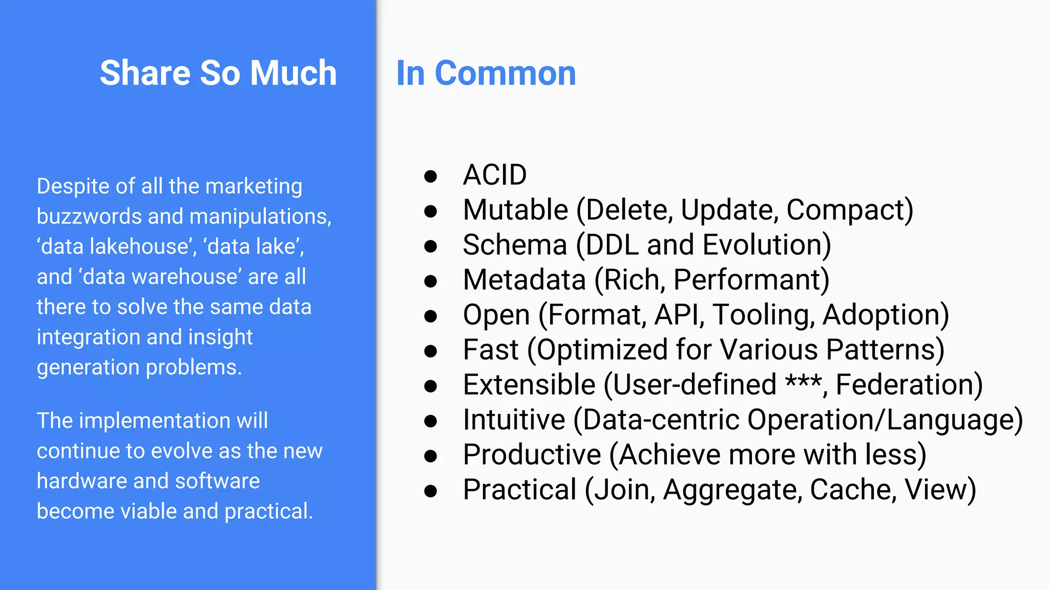 Share So Much
Despite of all the marketing
buzzwords and manipulations,
‘data lakehouse’, ‘data lake’,
and ‘data warehouse’ are all
there to solve the same data
integration and insight
generation problems.
The implementation will
continue to evolve as the new
hardware and software
become viable and practical.
● ACID
● Mutable (Delete, Update, Compact)
● Schema (DDL and Evolution)
● Metadata (Rich, Performant)
● Open (Format, API, Tooling, Adoption)
● Fast (Optimized for Various Patterns)
● Extensible (User-defined ***, Federation)
● Intuitive (Data-centric Operation/Language)
● Productive (Achieve more with less)
● Practical (Join, Aggregate, Cache, View)
In Common
 