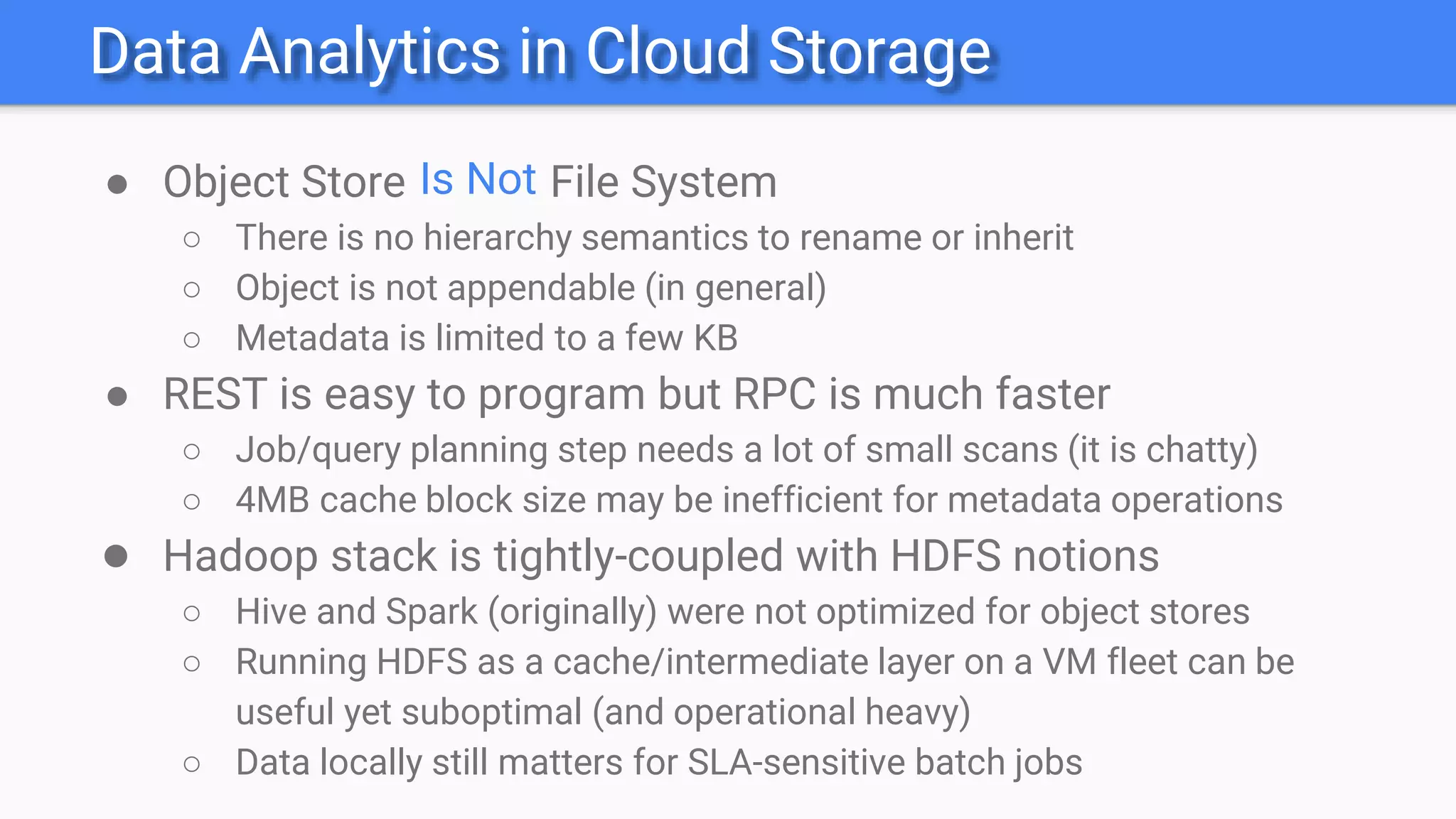 Data Analytics in Cloud Storage
● Object Store File System
○ There is no hierarchy semantics to rename or inherit
○ Object is not appendable (in general)
○ Metadata is limited to a few KB
● REST is easy to program but RPC is much faster
○ Job/query planning step needs a lot of small scans (it is chatty)
○ 4MB cache block size may be inefficient for metadata operations
● Hadoop stack is tightly-coupled with HDFS notions
○ Hive and Spark (originally) were not optimized for object stores
○ Running HDFS as a cache/intermediate layer on a VM fleet can be
useful yet suboptimal (and operational heavy)
○ Data locally still matters for SLA-sensitive batch jobs
Is Not
 