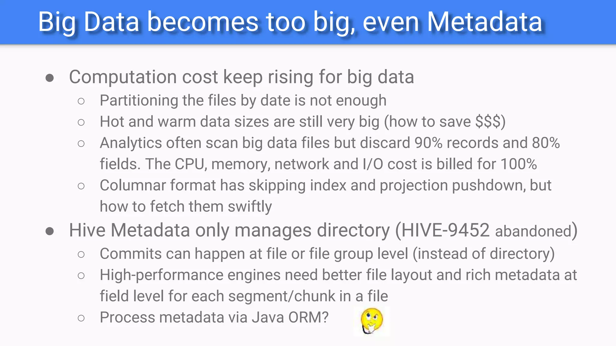 Big Data becomes too big, even Metadata
● Computation cost keep rising for big data
○ Partitioning the files by date is not enough
○ Hot and warm data sizes are still very big (how to save $$$)
○ Analytics often scan big data files but discard 90% records and 80%
fields. The CPU, memory, network and I/O cost is billed for 100%
○ Columnar format has skipping index and projection pushdown, but
how to fetch them swiftly
● Hive Metadata only manages directory (HIVE-9452 abandoned)
○ Commits can happen at file or file group level (instead of directory)
○ High-performance engines need better file layout and rich metadata at
field level for each segment/chunk in a file
○ Process metadata via Java ORM?
 