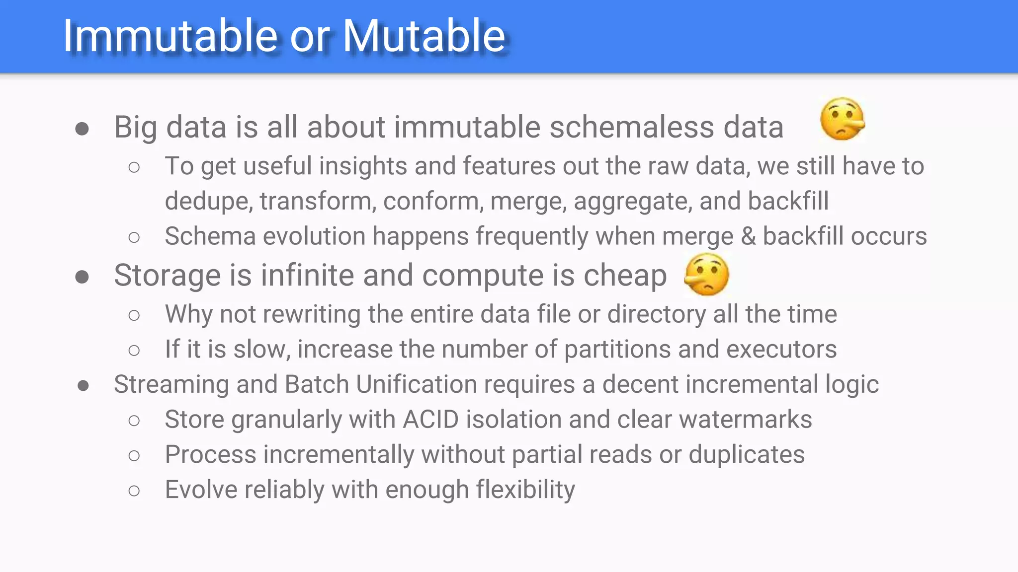Immutable or Mutable
● Big data is all about immutable schemaless data
○ To get useful insights and features out the raw data, we still have to
dedupe, transform, conform, merge, aggregate, and backfill
○ Schema evolution happens frequently when merge & backfill occurs
● Storage is infinite and compute is cheap
○ Why not rewriting the entire data file or directory all the time
○ If it is slow, increase the number of partitions and executors
● Streaming and Batch Unification requires a decent incremental logic
○ Store granularly with ACID isolation and clear watermarks
○ Process incrementally without partial reads or duplicates
○ Evolve reliably with enough flexibility
 