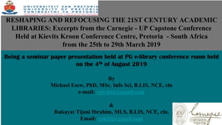 RESHAPING AND REFOCUSING THE 21ST CENTURY ACADEMIC
LIBRARIES: Excerpts from the Carnegie - UP Capstone Conference
Held at Kievits Kroon Conference Centre, Pretoria - South Africa
from the 25th to 29th March 2019
Being a seminar paper presentation held at PG e-library conference room held
on the 4th of August 2019
By
Michael Esew, PhD, MSc. Info Sci, B.LIS, NCE, cln
e-mail: yaw4mi@gmail.com
&
Rukayat Tijani Ibrahim, MLS, B.LIS, NCE, cln.
Email: rukitij@gmail.com
 