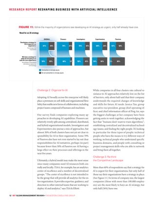 12 MIT SLOAN MANAGEMENT REVIEW • THE BOSTON CONSULTING GROUP
RESEARCH REPORT RESHAPING BUSINESS WITH ARTIFICIAL INTELLIGENCE
Challenge 2: Organize for AI
Adopting AI broadly across the enterprise will likely
place a premium on soft skills and organizational flexi-
bilitythatenablenewformsofcollaboration,including
projectteamscomposedofhumansandmachines.
Our survey finds companies exploring many ap-
proaches to developing AI capabilities. Pioneers are
relatively evenly split among centralized, distributed,
and hybrid organizational models. Investigators and
Experimenters also pursue a mix of approaches, but
almost 30% of both clusters have not yet set clear re-
sponsibility for AI in their organization. Some 70%
of Passives also have not even started to lay out clear
responsibilities for AI initiatives, perhaps (in part)
because fewer than 50% of Passives see AI having a
large effect on their processes and offerings in the
next five years.
Ultimately, a hybrid model may make the most sense
since many companies need AI resources both cen-
trally and locally. TIAA, for example, has an analytics
center of excellence and a number of decentralized
groups. “The center of excellence is not intended to
be the group that will provide all analytics for the en-
tireorganization.Itprovidesexpertise,guidance,and
direction to other internal teams that are working to
deploy AI and analytics,” says TIAA’s Elliott.
While companies in all four clusters rate cultural re-
sistance to AI approaches relatively low on the list
of barriers, only about half said that their company
understands the required changes of knowledge
and skills for future AI needs. Jessica Tan, group
executive vice president, group chief operating of-
ficer, and chief information officer of Ping An, says
the biggest challenges at her company have been
getting units to work together; acknowledging the
fact that “humans don’t want to train algorithms”;
establishing centralized and decentralized technol-
ogy teams; and finding the right people. It’s looking
in particular for three types of people: technical
people who have the means to try different ways of
working, technical people who understand specific
business domains, and people with consulting or
project management skills who are able to network
and bring them all together.
Challenge 3: Re-think
the Competitive Landscape
More than 60% of respondents say that a strategy for
Al is urgent for their organizations, but only half of
those say their organizations have a strategy in place.
(See Figure 11.) In terms of company size, the largest
companies (those with more than 100,000 employ-
ees) are the most likely to have an AI strategy, but
only half (56%) have one.
Need for an AI strategy
11
Developing a strategy for
Al is urgent for our
organization
Percentage of all
respondents
We have a strategy for
what we are going to do
with AI in our organization
Percentage of respondents
who express urgency for
an AI strategy
42% 58%
88%
Passives
68% 32%
34% 66%
Experimenters
70% 30%
58% 42%
Investigators
79% 21%
88%
Pioneers
AI strategy
traategy foforr
ennt for oouur
gaanizatitioonn
entagee off aall
responddeeenttss
traategyy foorr
going too ddoo
gaanizattioonn
responddeenntss
s urgencycy ffforr
n AI stratetegygygy
79
88
Pioione
61% 39%
50% 50%
OVERALL
Somewhat or strongly agree
Do not somewhat or strongly agree
FIGURE 11: While the majority of organizations see developing an AI strategy as urgent, only half already have one.
 