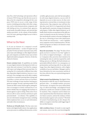 RESHAPING BUSINESS WITH ARTIFICIAL INTELLIGENCE • MIT SLOAN MANAGEMENT REVIEW 13
Amy Hoe, chief technology and operations officer
of insurer FWD Group, says that she sees access to
data as key for competitive advantage for her com-
pany. FWD aims to secure a wide range of data
sources, including partnerships with other compa-
nies, such as telecommunications companies and
ride-hailing services, its customer base, agencies,
social media, the public domain, and external data
analysis providers. As the volume of data doubles
every few years, gaining privileged access to data is
nonstop work.
Is AI just an element of a company’s overall
digital transformation — or does AI require new ap-
proaches? On the one hand, AI presents many of the
same issues and challenges as other digital technolo-
gies, and companies can build in many ways on their
digital and analytics programs. However, AI also has
distinctive features.
Ensure customer trust. AI capabilities are similar
to many digital initiatives that depend on both cus-
tomer data and customers’ trust that the company
will respect and safeguard their personal data. En-
suring that AI is trustworthy is different from other
data-dependent digital initiatives, however, in sev-
eral ways. First, managers may not be able to explain
exactly how a customer’s personal data is being used
to produce a certain outcome from an AI product.
The inner workings of some machine-learning pro-
grams are opaque. Second, a growing number of AI
systems are able to mimic human agents, putting the
onus on managers to clearly communicate to cus-
tomers whether they are engaging with machines or
human agents in a given setting. Third, some AI sys-
tems are able to assess emotions and discern quite
personal details — at a distance. This capability cre-
ates new information management issues, including
which employees have access to such information
and under what circumstances.
Perform an AI health check. This has some simi-
larities with digital health checks, from applications
across processes to enabling infrastructure, techni-
cal skills, agile processes, and a fail-fast atmosphere.
As with many digital initiatives, success with AI
depends on access to data sources, be they exist-
ing internal or external data or investments in data
infrastructure. Big companies may well have the
data they need, but if it is fragmented and siloed,
this significantly constrains strategy development
and progress. Unlike other digital initiatives, an AI
health check involves an assessment of the skills nec-
essary to properly execute the training of AI, from
first nurturing the system to become intelligent all
the way to continuing to learn after deployment.
This is both new and decisive — and a capability
most companies need to build themselves. Off-the-
shelf AI programs are likely to be limited in their
capability and effect.
Brace for uncertainty. The adage “No idea is born
good; you have to nurture it over time” applies to
AI as well as to digital technologies — only more
so. Companies often prioritize their initiatives by
estimating the value of, and time required for, estab-
lishing a process or offering. But hard estimates are
particularly difficult with AI. As a consequence, ex-
perimentation and learning with AI can take much
longer than other digital initiatives, with a higher
variability of success and failure. Managers need to
brace themselves for more uncertainty, and this af-
fects how effective they are at prioritizing projects
and investments.
Adoptscenario-basedplanning.Likedigital,AIhas
the potential to shift the ways in which businesses
generate value — in multiple markets, processes,
and functions. AI requires even more radical think-
ing, as it affects knowledge- and judgment-based
professions, and the new entrants in markets could
be machines. Thus, companies need to think even
more expansively about their businesses, build cohe-
sive future scenarios, and test the resilience of their
directional plans against such scenarios.6 This kind
of scenario-based planning can also sharpen the
ability to recognize events that could trigger large ef-
fects on their business.
Add a workforce focus. AI stands to create signifi-
cant unease, since even the most knowledgeable
What to Do Next
 