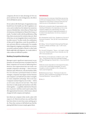 RESHAPING BUSINESS WITH ARTIFICIAL INTELLIGENCE • MIT SLOAN MANAGEMENT REVIEW 15
companies all strive to take advantage of AI to im-
prove and lower the costs of diagnostics, the effects
of AI will likely be uneven.
It’s too early to tell which types of organizations may
benefit from AI in health care. But if regulatory con-
cerns can be worked out, the industry has numerous
sources of detailed data. And as Marcus Winter, head
of reinsurance development at Munich Re Group, re-
marks, “In today’s world, with the proliferation of Big
Data, there are precious few exclusive data sets. Most
of the time, we can triangulate what we need to know
via other sources.” In other words, the combination
of data and AI algorithms create the possibility of
new and more effective workarounds. For example,
when diagnostic imaging is unavailable, an evermore
accurately analyzed sample of blood or other body
fluids might help with diagnosis. As a result, shifts in
value creation are difficult to predict.
Building CompetitiveAdvantage
Managers expect significant improvement in per-
formance of current processes or products from AI.
Many companies are focused on addressing those.
However, mere improvement does not create a sus-
tainable competitive advantage — when everyone
finds the same efficiencies, only the baseline shifts.
For AI to become a prominent feature in future
strategies, companies must figure out how humans
and computers can build off each other’s strengths
to create competitive advantage. This is not easy:
Companies need privileged access to data — which,
as we’ve seen, many do not now have. They must
learn how to make people and machines work effec-
tively together — a capability relatively few Pioneers
have at present. And they need to put in place flex-
ible organizational structures, which means cultural
changes for both company and employee.
Just about any company today needs a plan with
respect to AI. Most do not have one, and those that
have been slower to move have some catching up to
do. Those that continue to fall behind may find the
playing field tilted evermore steeply against them.
REFERENCES
1. At the time of his interview,Vishal Sikka was serving
as CEO and managing director of Infosys. He has since
resigned from that position to become executive vice
chairman prior to the publication of this report.
2.We built a composite index of organizational under-
standing of AI based on the responses to nine survey
questions related to AI understanding.This index,
combined with the level of organizational adoption of
AI, determined classification into the four clusters of
organizations.
3. S. Ransbotham and D. Kiron, “Analytics as a Source of
Business Innovation,” Feb. 28, 2017, www.sloanreview.
mit.edu.
4.Y.Wang, “China Is Quickly Embracing Facial Recogni-
tionTech, for Better andWorse,” July 11, 2017, www.
forbes.com.
5. J. Ito and D. Kirkpatrick, “Davos — An Insight, an Idea
with Joi Ito,”World Economic Forum interview, Jan. 20,
2017, www.youtube.com.
6. R. Ramirez, S. Churchhouse, A. Palermo, and J. Hoff-
man, “Using Scenario Planning to Reshape Strategy,”
MIT Sloan Management Review 58 no. 4 (summer 2017):
31-37.
7.We did not ask respondents to look beyond five years,
a horizon that is reasonably foreseeable. For some
thoughts on what is possible in a 10- or 20-year time
frame, see the Appendix.
8.World Economic Forum, “The Future of Jobs: Em-
ployment, Skills, andWorkforce Strategy for the Fourth
Industrial Revolution” (January 2016), 13.
9. Ibid., 8.
 