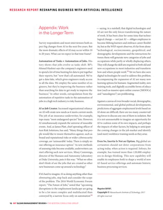 16 MIT SLOAN MANAGEMENT REVIEW • THE BOSTON CONSULTING GROUP
RESEARCH REPORT RESHAPING BUSINESS WITH ARTIFICIAL INTELLIGENCE
Survey respondents and most interviewees both ex-
pect big changes from AI in the next five years. But
the more dramatic effects of AI may occur within 10
to 20 years. What can we expect in that time frame?
Automation of Tasks ≠ Automation of Jobs. His-
tory shows that jobs evolve as tasks shift. BP’s
Ahmed Hashmi says the company’s engineers used
to spend a lot of time hunting for data to put together
their reports, but “now that’s all automated. We’ve
got a data lake, which gives engineers ready access
to all the data. We employ the same number of en-
gineers, but they’re improving the business rather
than searching for data to get ready to improve the
business.” In other words, extrapolation from the
automation of repetitive tasks to the automation of
jobs in a high tech industry is risky business.
AI as Job Creator. Increased organizational reliance
on AI will create new needs as it meets current needs.
The job of an insurance underwriter, for example,
tops many “most endangered species” lists. However,
AI simultaneously expands the universe of insurable
events. And, as James Platt, chief operating officer of
Aon Risk Solutions, has said, “Many things that peo-
ple would like to insure themselves against, such as
brand and reputational risks or wider cybersecurity
coverage, are ‘uninsurable’ today. There is simply no
one offering an insurance option.” As new methods
of assessing risks become available, underwriters can
start offering such new services. Missy Cummings,
director of the Humans and Autonomy Laboratory
at Duke University, puts it this way: “What we often
don’t think of are the jobs that are created as other
new businesses come up around a technology.”
If it’s hard to imagine AI as doing anything other than
eliminating jobs, step back and consider the scope
of the problem. The 2016 World Economic Forum
report, “The Future of Jobs,” noted that “upcoming
disruptions to the employment landscape are going
to be a lot more complex and multifaceted than
conveyed by a narrow focus only on automation”8
— saying, in a nutshell, that digital technologies and
AI are not the only forces transforming the nature
of work. It has been clear for some time that techno-
logical change — not just AI — obliges employees to
become lifelong learners and embrace career flexibil-
ity, but as the WEF report observes, it’s far from alone:
“technological, socioeconomic, geopolitical, and
demographic developments and the interactions be-
tween them will generate new categories of jobs and
occupations while partly or wholly displacing others.
Theywillchangetheskillsetsrequiredinbotholdand
new occupations in most industries and transform
how and where people work.”9 Yet we have also seen
digital technologies be used to address this problem.
Accompanying the expansion of AI are many new
learning options for humans: Augmented reality, new
training tools, and digitally accessible forms of educa-
tion (such as massive open online courses [MOOCs]
and “nanodegrees”) are proliferating.
Againstacanvasofevenbroadersocial,demographic,
environmental, and global political developments,
predictions of aggregate employment levels based on
AI alone are difficult; there are too many countervail-
ing forces to discuss any one of them in isolation. But
it is not unreasonable to imagine an opportunity for
AI to cushion some of its own impacts, and perhaps
the impacts of other factors, by helping to anticipate
the coming changes in the job market and identify
(and meet) workforce training needs as they arise.
Even So, Inertia Is Not an Option. Big global un-
certainties should not deter corporations from
acting today, when action is required. Infosys, for
example, has trained more than 120,000 employ-
ees in design thinking. This new capability will
enable its employees both to shape a world of new
AI-based service offerings and automate historic
business processing services.
Reprint 59181.
Copyright © Massachusetts Institute of Technology, 2017.
All rights reserved.
Appendix:Work
in the LongerTerm
 