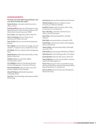 ACKNOWLEDGMENTS
We thank each of the following individuals, who
were interviewed for this report:
Fabien Beckers, cofounder and chief executive
officer, Arterys
Erik Brynjolfsson, director, MIT Initiative on the
Digital Economy; Schussel Family Professor, MIT
Sloan School; research associate, NBER
Eric Colson, chief algorithms officer, Stitch Fix
Missy Cummings, director, Humans and
Autonomy Lab, Duke University
Steve Derbis, director, innovation development,
Anthem
Steve Eglash, executive director, strategic research
initiatives, computer science, Stanford University
J.D. Elliott, director, enterprise data management,
TIAA
Eldad Elnekave, MD, chief medical officer, Zebra
Medical Vision Ltd.
Matthew Evans, vice president, digital
transformation, Airbus
Avi Goldfarb, professor of marketing, Rotman
School of Management, University of Toronto
Mirsad Hadzikadic, director, data science and
business analytics, UNC Charlotte
Ahmed Hashmi, global head of upstream
technology, BP plc
Amy Hoe, chief technology and operations officer,
FWD Group
EricHorvitz,director,MicrosoftResearch,Microsoft
Michael Jordan, professor, computer science,
University of California, Berkeley
Jonathan Larsen, chief innovation officer, Ping
An Insurance Co. of China Ltd.
Bryce Meredig, cofounder and chief science
officer, Citrine Informatics
James Platt, chief operating officer, Aon Risk
Solutions
Julie Shah, associate professor, aeronautics, MIT
Vishal Sikka, chief executive officer and managing
director, Infosys Ltd.
Simon Smiles, chief investment officer, ultra high
net worth, UBS
BethSmith, general manager, IBM Watson Platform
Alfred Spector, chief technology officer, Two Sigma
Jacob Spoelstra, director, data science, Microsoft
Agus Sudjianto, executive vice president, corporate
model risk, Wells Fargo & Co.
Jessica Tan, group executive vice president, group
chief operating officer, and chief information officer,
Ping An Insurance Co. of China Ltd.
Marcus Winter, head of reinsurance development,
Munich Re Group
RESHAPING BUSINESS WITH ARTIFICIAL INTELLIGENCE • MIT SLOAN MANAGEMENT REVIEW 17
 