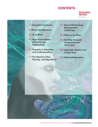RESHAPING BUSINESS WITH ARTIFICIAL INTELLIGENCE • MIT SLOAN MANAGEMENT REVIEW i
CONTENTS
RESEARCH
REPORT
FALL 2017
1 / Executive Summary
2/ About the Research
2 / AI at Work
3 / High Expectations
Amid Diverse
Applications
5 / Disparity in Adoption
and Understanding
7 /The Need for Data,
Training, and Algorithms
11 / BeyondTechnology:
Management
Challenges
13 / What to Do Next
14 /The Way Forward:
Implications for
the Future
16 / Appendix:Work in the
LongerTerm
17 / Acknowledgments
 