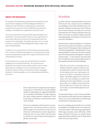 2 MIT SLOAN MANAGEMENT REVIEW • THE BOSTON CONSULTING GROUP
RESEARCH REPORT RESHAPING BUSINESS WITH ARTIFICIAL INTELLIGENCE
AI has implications for management and organiza-
tional practices. While there are already multiple
models for organizing for AI, organizational flexibil-
ityisacenterpieceofallofthem.Forlargecompanies,
the culture change required to implement AI will
be daunting, according to several executives with
whom we spoke.
Our survey respondents and interviewees are more
sanguine than conventional wisdom on job loss.
Most managers we surveyed do not expect that AI
will lead to staff reductions at their organization
within the next five years. Rather, they hope that
AI will take over some of their more boring and un-
pleasant current tasks.
As Airbus started to ramp up production of its new
A350 aircraft, the company faced a multibillion-
euro challenge. In the words of Matthew Evans, vice
president of digital transformation at the Toulouse,
France-based company, “Our plan was to increase
the production rate of that aircraft faster than ever
before. To do that, we needed to address issues like
responding quickly to disruptions in the factory. Be-
cause they will happen.”
Airbus turned to artificial intelligence. It combined
data from past production programs, continuing
input from the A350 program, fuzzy matching, and
a self-learning algorithm to identify patterns in pro-
ductionproblems.Insomeareas,thesystemmatches
about 70% of the production disruptions to solutions
used previously — in near real time. Evans describes
how AI enables the entire Airbus production line to
learn quickly and meet its business challenge:
What the system does is essentially look at a
problem description, taking in all of the contex-
tual information, and then it matches that with
the description of the issue itself and gives the
person on the floor an immediate recommen-
dation. The problem might be new to them, but
in fact, we’ve seen something very similar in the
production line the weekend before, or on a dif-
ferent shift, or on a different section of the line.
This has allowed us to shorten the amount of
time it takes us to deal with disruptions by more
than a third.
AI empowered Airbus to solve a business problem
more quickly and efficiently than prior approaches
(such as root-cause analysis based on manual analy-
sis of hundreds or thousands of cases).
Just as it is enabling speed and efficiency at Airbus,
AI capabilities are leading directly to new, better pro-
cesses and results at other pioneering organizations.
Other large companies, such as BP, Infosys, Wells
Fargo, and Ping An Insurance, are already solving
important business problems with AI. Many others,
however, have yet to get started.
AI atWorkABOUT THE RESEARCH
To understand the challenges and opportunities associated with the
use of artificial intelligence, MIT Sloan Management Review, in
collaboration withThe Boston Consulting Group, conducted its
inaugural annual survey of more than 3,000 business executives,
managers, and analysts from organizations around the world.
The survey, conducted in the spring of 2017, captured insights from
individuals in 112 countries and 21 industries, from organizations of
various sizes. More than two-thirds of the respondents were from
outside of the United States.The sample was drawn from a number
of sources, including MIT Sloan Management Review readers, and
other interested parties.
In addition to our survey results, we interviewed business executives
from a number of industries and academia to understand the practical
issues facing organizations today.Their insights contributed to a richer
understanding of the data.
For the purpose of our survey, we used the definition of artificial
intelligence from the Oxford Dictionary: “AI is the theory and
development of computer systems able to perform tasks normally
requiring human intelligence, such as visual perception, speech
recognition, decision-making, and translation between languages.”
However, AI is evolving rapidly, as is the understanding and definition
of the term.
 