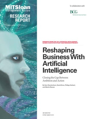 FINDINGS FROM THE 2017 ARTIFICIAL INTELLIGENCE
GLOBAL EXECUTIVE STUDY AND RESEARCH PROJECT
#MITSMRREPORT
REPRINT NUMBER 59181
Reshaping
BusinessWith
Artificial
Intelligence
ClosingtheGapBetween
AmbitionandAction
FALL 2017
RESEARCH
REPORT
By Sam Ransbotham, David Kiron, Philipp Gerbert,
and Martin Reeves
In collaboration with
 