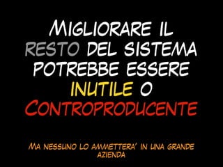 Migliorare il
resto del sistema
potrebbe essere
inutile o
Controproducente
Ma nessuno lo ammettera’ in una grande
azienda
 