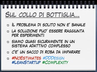 Sul collo di bottiglia…
Il problema di solito non e’ banale
la soluzione puo’ essere raggiunta
per esperimenti
siamo quasi sicuramente in un
sistema adattivo complesso
c’e’ un sacco di roba da imparare
#NoEstimates #DDDesign
#LeanStartup #Complexity
 