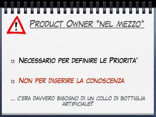 Product Owner “nel mezzo”
Necessario per definire le Priorita’
Non per digerire la conoscenza
… c’era davvero bisogno di un collo di bottiglia
artificiale?
 