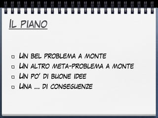 Il piano
Un bel problema a monte
Un altro meta-problema a monte
Un po’ di buone idee
Una … di conseguenze
 