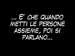 … E’ che quando
metti le persone
assieme, poi si
parlano…
 