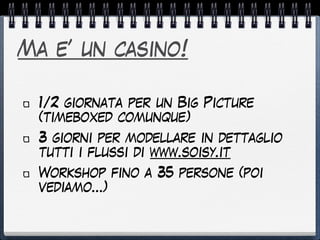 Ma e’ un casino!
1/2 giornata per un Big Picture
(timeboxed comunque)
3 giorni per modellare in dettaglio
tutti i flussi di www.soisy.it
Workshop fino a 35 persone (poi
vediamo…)
 