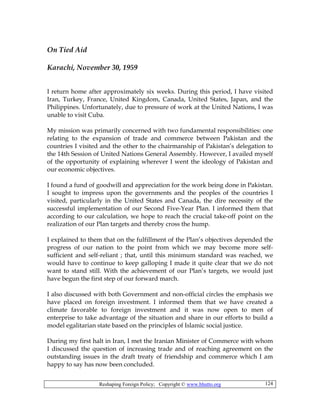 Reshaping Foreign Policy; Copyright © www.bhutto.org 124
On Tied Aid
Karachi, November 30, 1959
I return home after approximately six weeks. During this period, I have visited
Iran, Turkey, France, United Kingdom, Canada, United States, Japan, and the
Philippines. Unfortunately, due to pressure of work at the United Nations, I was
unable to visit Cuba.
My mission was primarily concerned with two fundamental responsibilities: one
relating to the expansion of trade and commerce between Pakistan and the
countries I visited and the other to the chairmanship of Pakistan’s delegation to
the 14th Session of United Nations General Assembly. However, I availed myself
of the opportunity of explaining wherever I went the ideology of Pakistan and
our economic objectives.
I found a fund of goodwill and appreciation for the work being done in Pakistan.
I sought to impress upon the governments and the peoples of the countries I
visited, particularly in the United States and Canada, the dire necessity of the
successful implementation of our Second Five-Year Plan. I informed them that
according to our calculation, we hope to reach the crucial take-off point on the
realization of our Plan targets and thereby cross the hump.
I explained to them that on the fulfillment of the Plan’s objectives depended the
progress of our nation to the point from which we may become more self-
sufficient and self-reliant ; that, until this minimum standard was reached, we
would have to continue to keep galloping I made it quite clear that we do not
want to stand still. With the achievement of our Plan’s targets, we would just
have begun the first step of our forward march.
I also discussed with both Government and non-official circles the emphasis we
have placed on foreign investment. I informed them that we have created a
climate favorable to foreign investment and it was now open to men of
enterprise to take advantage of the situation and share in our efforts to build a
model egalitarian state based on the principles of Islamic social justice.
During my first halt in Iran, I met the Iranian Minister of Commerce with whom
I discussed the question of increasing trade and of reaching agreement on the
outstanding issues in the draft treaty of friendship and commerce which I am
happy to say has now been concluded.
 