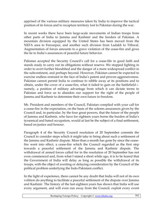 Reshaping Foreign Policy; Copyright © www.bhutto.org 302
apprised of the various military measures taken by India to improve the tactical
position of its forces and to recapture territory lost to Pakistan during the war.
In recent weeks there have been large-scale movements of Indian troops from
other parts of India to Jammu and Kashmir and the borders of Pakistan. A
mountain division equipped by the United States has been moved from the
NEFA area to Ferozepur, and another such division from Ladakh to Tithwal.
Augmentation of forces amounts to a grave violation of the cease-fire and gives
the lie to India’s assurances of peaceful future behavior.
Pakistan accepted the Security Council’s call for a cease-fife in good faith and
stands ready to carry out its obligations without reserve. We stopped fighting in
order to avert further bloodshed and the danger of a more widespread conflict in
the subcontinent, and perhaps beyond. However, Pakistan cannot be expected to
exercise endless restraint in the face of India’s patent and proven aggressiveness.
Pakistan cannot permit India to continue to nibble away at its positions and to
obtain, under the cover of a cease-fire, what it failed to gain on the battlefield—
namely, a position of military advantage from which it can dictate terms to
Pakistan and force us to abandon our support for the right of the people of
Jammu and Kashmir to determine their own future in freedom.
Mr. President and members of the Council, Pakistan complied with your call for
a cease-fire in the expectation, on the basis of the solemn assurances given by the
Council and, in particular, by the four great powers, that the future of the people
of Jammu and Kashmir, who have for eighteen years borne the burden of India’s
tyrannical and hated occupation, would at last be the subject of a final settlement,
based on justice and honour.
Paragraph 4 of the Security Council resolution of 20 September commits the
Council to consider steps which it might take to bring about such a settlement of
the Jammu and Kashmir dispute. More than a month has gone by since the cease-
fire went into effect, a cease-fire which the Council regarded as the first step
towards a peaceful settlement of the Jammu and Kashmir dispute. The
withdrawal of armed forces called for in the resolution of 20 September has not
even commenced and, from what I stated a short while ago, it is to be feared that
the Government of India will delay as long as possible the withdrawal of its
troops, with the object of averting or delaying consideration by the Council of the
political problem underlying the Indo-Pakistani conflict.
In the light of experience, there cannot be any doubt that India will not of its own
volition do anything to facilitate a peaceful settlement of the dispute over Jammu
and Kashmir. The history of the last eighteen years has shown that India will use
every argument, and will even run away from the Council, exploit every event
 