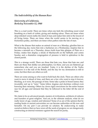 Reshaping Foreign Policy; Copyright © www.bhutto.org 32
The Indivisibility of the Human Race
University of California,
Berkeley November 12, 1948
This is a cruel world. There are times when one feels the refreshing sweet wind
breathing on a bank of violets, giving and stealing odour. There are times when
deep-infested venom stalks the mind of man and makes him sink to the lowest of
all living forms. There are times when the world seems to be moving on a
frictionless pulley, and there are times when pathos rules the fate of man.
What is the disease that makes an animal of man on a Monday; glorifies him on
the following day; turns him into a barbarian on a Wednesday; inspires him to
become a messiah on a Thursday; draws forth from him glimpse of Plato on a
Friday; makes him display a streak of Machiavelli on the Sabbath; and comes
Sunday and a shameless congregation of penance is held in splendour in the
closest parish.
This is a strange world. There are those that hate you, those that hate me; and
there are those that dislike our philosophies. Go there, and you are flattered; go
somewhere else and you are insulted. Today it is the decline of the Turks;
tomorrow it is the rule of the British, and the day for my domination is still to
come, but then there are others as well.
There are some among us who want to hold back the clock. There are others who
want to move it ahead of time, and there are a few who want to stop it forever,
blocking, as it were, the passage of time. Some take a pride in brand names; they
invariably end up in “isms.” Some follow dogmas and doctrines without even
knowing their meaning. Others lay down rigid convictions for the entire human
race for all ages and demand that they be followed to the letter till the end of
time.
We claim to be an advanced people, masters of civilizations, architects of cultures
and founders of great religions. And yet, in the ultimate analysis, what do we
really know of age, wisdom and tolerance? Some of us are of the opinion that by
reading books in ancient universities we can become authorities on life now and
hereafter. On my part I can provide no solution. By endeavoring to make
ourselves believe that we have sown all the seeds of progress we are dangerously
constructing an internal resistance against the search for purity.
 