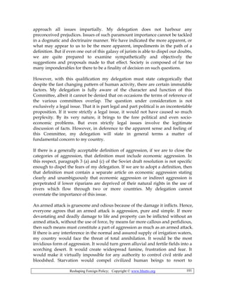 Reshaping Foreign Policy; Copyright © www.bhutto.org 101
approach all issues impartially. My delegation does not harbour any
preconceived prejudices. Issues of such paramount importance cannot be tackled
in a dogmatic and doctrinaire manner. We have indicated the more apparent, or
what may appear to us to be the more apparent, impediments in the path of a
definition. But if even one out of this galaxy of jurists is able to dispel our doubts,
we are quite prepared to examine sympathetically and objectively the
suggestions and proposals made to that effect. Society is composed of far too
many imponderables for there to be a finality of decision on such questions.
However, with this qualification my delegation must state categorically that
despite the fast changing pattern of human activity, there are certain immutable
factors. My delegation is fully aware of the character and function of this
Committee, albeit it cannot be denied that on occasions the terms of reference of
the various committees overlap. The question under consideration is not
exclusively a legal issue. That it is part legal and part political is an incontestable
proposition. If it were strictly a legal issue, it would not have caused so much
perplexity. By its very nature, it brings to the fore political and even socio-
economic problems. But even strictly legal issues involve the legitimate
discussion of facts. However, in deference to the apparent sense and feeling of
this Committee, my delegation will state in general terms a matter of
fundamental concern to my country.
If there is a generally acceptable definition of aggression, if we are to close the
categories of aggression, that definition must include economic aggression. In
this respect, paragraph 3 (a) and (c) of the Soviet draft resolution is not specific
enough to dispel the fears of my delegation. If we are to adopt a definition, then
that definition must contain a separate article on economic aggression stating
clearly and unambiguously that economic aggression or indirect aggression is
perpetrated if lower riparians are deprived of their natural rights in the use of
rivers which flow through two or more countries. My delegation cannot
overstate the importance of this issue.
An armed attack is gruesome and odious because of the damage it inflicts. Hence,
everyone agrees that an armed attack is aggression, pure and simple. If more
devastating and deadly damage to life and property can be inflicted without an
armed attack, without the use of force, by means far more callous and perfidious,
then such means must constitute a part of aggression as much as an armed attack.
If there is any interference in the normal and assured supply of irrigation waters,
my country would face the threat of total annihilation. It would be the most
invidious form of aggression. It would turn green alluvial and fertile fields into a
scorching desert. It would create widespread famine, frustration and fear. It
would make it virtually impossible for any authority to control civil strife and
bloodshed. Starvation would compel civilized human beings to resort to
 