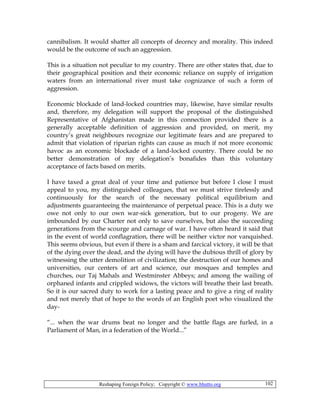 Reshaping Foreign Policy; Copyright © www.bhutto.org 102
cannibalism. It would shatter all concepts of decency and morality. This indeed
would be the outcome of such an aggression.
This is a situation not peculiar to my country. There are other states that, due to
their geographical position and their economic reliance on supply of irrigation
waters from an international river must take cognizance of such a form of
aggression.
Economic blockade of land-locked countries may, likewise, have similar results
and, therefore, my delegation will support the proposal of the distinguished
Representative of Afghanistan made in this connection provided there is a
generally acceptable definition of aggression and provided, on merit, my
country’s great neighbours recognize our legitimate fears and are prepared to
admit that violation of riparian rights can cause as much if not more economic
havoc as an economic blockade of a land-locked country. There could be no
better demonstration of my delegation’s bonafides than this voluntary
acceptance of facts based on merits.
I have taxed a great deal of your time and patience but before I close I must
appeal to you, my distinguished colleagues, that we must strive tirelessly and
continuously for the search of the necessary political equilibrium and
adjustments guaranteeing the maintenance of perpetual peace. This is a duty we
owe not only to our own war-sick generation, but to our progeny. We are
imbounded by our Charter not only to save ourselves, but also the succeeding
generations from the scourge and carnage of war. I have often heard it said that
in the event of world conflagration, there will be neither victor nor vanquished.
This seems obvious, but even if there is a sham and farcical victory, it will be that
of the dying over the dead, and the dying will have the dubious thrill of glory by
witnessing the utter demolition of civilization; the destruction of our homes and
universities, our centers of art and science, our mosques and temples and
churches, our Taj Mahals and Westminster Abbeys; and among the wailing of
orphaned infants and crippled widows, the victors will breathe their last breath.
So it is our sacred duty to work for a lasting peace and to give a ring of reality
and not merely that of hope to the words of an English poet who visualized the
day-
“... when the war drums beat no longer and the battle flags are furled, in a
Parliament of Man, in a federation of the World...”
 