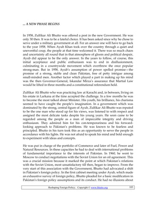 Reshaping Foreign Policy; Copyright © www.bhutto.org 103
... A NEW PHASE BEGINS
In 1958, Zulfikar Ali Bhutto was offered a post in the new Government. He was
only 30 then. It was to be a fateful choice. It has been asked since why he chose to
serve under a military government at all. For an answer one will have to go back
to the year 1958. When Ayub Khan took over the country through a quiet and
uneventful coup, the people at that time welcomed it. There was so much chaos
and uncertainty all round that in that atmosphere of gloom and political despair,
Ayub did appear to be the only answer. In the years to follow, of course, this
initial acceptance and public enthusiasm was to end in disillusionment,
culminating in a countrywide movement which overthrew the once popular
strong-man. But in 1958, Ayub’s assumption of power spelled promise—the
promise of a strong, stable and clean Pakistan, free of petty intrigue among
small-minded men. Another factor which played a part in making up his mind
was the then Governor-General, Iskandar Mirza’s assurance that Martial Law
would be lifted in three months and a constitutional referendum held.
Zulfikar Ali Bhutto who was practicing law at Karachi and, in between, living on
his estate in Larkana at the time accepted the challenge. In a few months he was
to become the most talked about Minister. His youth, his brilliance, his charisma
seemed to have caught the people’s imagination. In a government which was
dominated by the strong, central figure of Ayub, Zulfikar Ali Bhutto was reputed
to be the one man who stood up for his views, was listened to with respect and
assigned the most delicate tasks despite his young years. He soon came to be
regarded among the people as a man of impeccable integrity and driving
enthusiasm. They admired him for his con-temporariness and his forward-
looking approach to Pakistan’s problems. He was known to be fearless and
principled. Bhutto in his turn took this as an opportunity to serve the people in
accordance with his lights. He was not afraid to speak his mind and bold enough
to experiment with ideas and concepts.
He was put in charge of the portfolio of Commerce and later of Fuel, Power and
Natural Resources. In these capacities he had to deal with international problems
of fundamental importance to the interests of Pakistan. In 1960, he went to
Moscow to conduct negotiations with the Soviet Union for an oil agreement. This
was a crucial mission because it marked the point at which Pakistan’s relations
with the Soviet Union, most unsatisfactory till then, began to improve. From the
very start of this association with the Government, Bhutto had advocated a shift
in Pakistan’s foreign policy. In the first cabinet meeting under Ayub, which made
an exhaustive survey of foreign policy, Bhutto pleaded for a basic modification in
Pakistan’s foreign policy assumptions and its conduct. He had no illusions about
 
