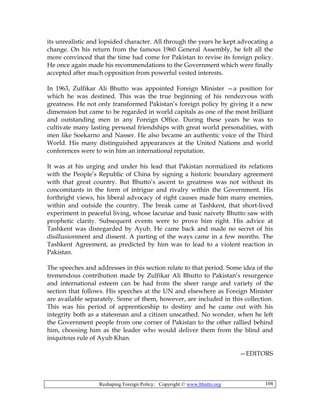 Reshaping Foreign Policy; Copyright © www.bhutto.org 104
its unrealistic and lopsided character. All through the years he kept advocating a
change. On his return from the famous 1960 General Assembly, he felt all the
more convinced that the time had come for Pakistan to revise its foreign policy.
He once again made his recommendations to the Government which were finally
accepted after much opposition from powerful vested interests.
In 1963, Zulfikar Ali Bhutto was appointed Foreign Minister —a position for
which he was destined. This was the true beginning of his rendezvous with
greatness. He not only transformed Pakistan’s foreign policy by giving it a new
dimension but came to be regarded in world capitals as one of the most brilliant
and outstanding men in any Foreign Office. During these years he was to
cultivate many lasting personal friendships with great world personalities, with
men like Soekarno and Nasser. He also became an authentic voice of the Third
World. His many distinguished appearances at the United Nations and world
conferences were to win him an international reputation.
It was at his urging and under his lead that Pakistan normalized its relations
with the People’s Republic of China by signing a historic boundary agreement
with that great country. But Bhutto’s ascent to greatness was not without its
concomitants in the form of intrigue and rivalry within the Government. His
forthright views, his liberal advocacy of right causes made him many enemies,
within and outside the country. The break came at Tashkent, that short-lived
experiment in peaceful living, whose lacunae and basic naivety Bhutto saw with
prophetic clarity. Subsequent events were to prove him right. His advice at
Tashkent was disregarded by Ayub. He came back and made no secret of his
disillusionment and dissent. A parting of the ways came in a few months. The
Tashkent Agreement, as predicted by him was to lead to a violent reaction in
Pakistan.
The speeches and addresses in this section relate to that period. Some idea of the
tremendous contribution made by Zulfikar Ali Bhutto to Pakistan’s resurgence
and international esteem can be had from the sheer range and variety of the
section that follows. His speeches at the UN and elsewhere as Foreign Minister
are available separately. Some of them, however, are included in this collection.
This was his period of apprenticeship to destiny and he came out with his
integrity both as a statesman and a citizen unscathed. No wonder, when he left
the Government people from one corner of Pakistan to the other rallied behind
him, choosing him as the leader who would deliver them from the blind and
iniquitous rule of Ayub Khan.
—EDITORS
 