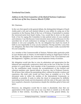 Reshaping Foreign Policy; Copyright © www.bhutto.org 105
Territorial Sea Limits.
Address to the First Committee of the United Nations Conference
on the Law of the Sea, Geneva, March 17,1958
Mr. Chairman,
In the very first speech in the general debate, the distinguished delegate of Saudi
Arabia paid a rich and well merited tribute to your ability by using one of the
exceptions to the Hearsay Rule of the Law of Evidence. If permitted to emulate
the renowned jurist from Saudi Arabia, I too, would like to draw on the same
body of law by urging this Committee to take judicial notice of your erudition
and eminence. I say this because I most sincerely mean it and not because it is the
unwritten law of such conferences to indulge in courteous preliminaries. Nor,
indeed, to win your sympathy, for, Sir, my delegation has much too much of
faith in your impartiality to sway you by semantics. Having said this, I pray that
my delegation, like that of the United Kingdom has made a really successful bid
for your sympathy.
As a member of the Commonwealth of Nations, Pakistan takes particular pride
in your election and, as Asians, we feel elated in seeing an Anglo-Saxon Asian in
the Chair. My delegation also welcomes the election of the Vice-Chairman and
the Rapporteur. Together, you form a most impressive trinity of scholars.
My delegation would also like to voice its admiration and appreciation for the
balanced and empirically constructive draft code on the Law of the Sea. It is the
product of a great labour. Each member of the Commission is to be applauded
for the contribution made towards the accomplishment of this learned and
coherent maritime code. Special tribute is, however, due to Professor Francois.
We all know that without his painstaking effort, without his juristic wisdom and
experience, this draft code would not have been as complete as it is. This
document seeks to reflect the realities of the International Community as
faithfully as possible. It seeks to strike the chord of compromise by skillfully
associating recent trends and developments with the rules of the past, rules that
have acquired a character of permanence despite the relentless grind of time and
space.
However, my delegation would like to make it abundantly clear that our
appreciation of the report does not in any way bind or commit us to the draft
articles in their entirety. According to the object of this general debate, my
 