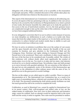 Reshaping Foreign Policy; Copyright © www.bhutto.org 106
delegation will, at this stage, confine itself, as far as possible, to the enunciation
of principle and policy. When a detailed discussion of the articles takes place my
delegation will intervene whenever the discussions so warrant.
This report of the International Law Commission is indeed an all-embracing one.
It covers all aspects of the law pertaining to the sea. In addition to the vast canvas
that has to be covered by this Conference of Plenipotentiaries in so short a period
of nine weeks, the General Assembly has called upon us to study the question of
free access to the sea of land-locked countries. As it is, the truly germane issues
are complicated enough to take up the entire time of this conference. Despite this
we have been assigned additional burdens.
It is my delegation’s conviction that if we are to achieve some measure of success,
we must discipline our deliberations in such a fashion as to tackle only those
issues that form the subject matter of the report per se. It is far better and far more
constructive to achieve limited and modest results than to dabble in each and
every controversial issue without any result.
We have to arrive at solutions to problems that cover the surface of vast oceans
and the space beneath and above them, measure the breadth of the sea and
examine its freedom, and give attention to the Continental Shelf and the
Contiguous Zone. Doctrines and rights relating to Innocent Passage and Hot
Pursuit have to be scrutinized. These and a multitude of other crucial aspects of
the Law of the Sea have to be considered and, if possible, settled. The verdict of
this conference will, without doubt, affect most significantly the conduct of
nation-states vis-à-vis the sea. Too much is at stake and too many vital interests
involved for us to cherish unfettered hope. Nevertheless, hope and faith prompt
us to move forward with guarded optimism. We are conscious of the failures of
the past but are also poignantly aware of the dictates of this thermonuclear age
that gives us the ultimatum to either embrace peace with the arms of law, or
perish for ever in the graveyard of a world Carthage.
The law on the subject we are called upon to codify is prolific. There is a mass of
documentation on it. The International Law Commission has, as a result of its
eight years of unremitting labour, collected and correlated all the Law of the Sea
in its draft. The document containing the draft articles greatly facilitates our task
but much ground has still to be covered to complete the work.
Codification, as used in Municipal Law, cannot be applied to International Law
in its purest context. Only well-recognised and settled rules of law are the
subject-matter of codification. New laws, laws in their embryonic and formative
stage, cannot be codified. Such an attempt would be injurious both to the norm
itself and the society it seeks to regulate. New rules must be permitted to mellow
 